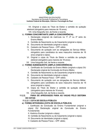 MINISTÉRIO DA EDUCAÇÃO
Secretaria de Educação Profissional e Tecnológica
Instituto Federal de Educação, Ciência e Tecnologia do Piauí
_____________________________________________________________________________________________________
IFPI – EXAME CLASSIFICATÓRIO 2017-1 Página 17 de 65
VII. Original e cópia do Título de Eleitor e certidão de quitação
eleitoral (obrigatório para maiores de 18 anos);
VIII. Uma fotografia 3x4, de frente e recente.
b) FORMA CONCOMITANTE (AMPLA CONCORRÊNCIA)
I. Declaração (original) de matrícula na 1ª, 2ª ou 3ª série do
Ensino Médio;
II. Certidão de Nascimento ou de Casamento (original e cópia);
III. Documento de Identidade (original e cópia);
IV. Cadastro de Pessoa Física – CPF válido;
V. Documento de quitação com as obrigações do Serviço Militar,
obrigatório para candidatos do sexo masculino maiores de 18
anos (original e cópia);
VI. Original e cópia do Título de Eleitor e certidão de quitação
eleitoral (obrigatório para maiores de 18 anos);
VII. Uma fotografia 3x4, de frente e recente.
c) FORMA SUBSEQUENTE (AMPLA CONCORRÊNCIA)
I. Certificado de Conclusão do Ensino Médio (original e cópia) OU
Declaração original de Conclusão do Ensino Médio;
II. Certidão de Nascimento ou de Casamento (original e cópia);
III. Documento de Identidade (original e cópia);
IV. Cadastro de Pessoa Física – CPF válido;
V. Documento de quitação com as obrigações do Serviço Militar,
obrigatório para candidatos do sexo masculino maiores de 18
anos (original e cópia);
VI. Cópia do Título de Eleitor e certidão de quitação eleitoral
(obrigatório para maiores de 18 anos);
VII. Uma fotografia 3x4, de frente e recente.
11.2.2. PARA OS APROVADOS PARA AS VAGAS PELO SISTEMA
DE COTAS
11.2.2.1. COTA DE ESCOLA PÚBLICA
a) FORMA INTEGRADA (COTA DE ESCOLA PÚBLICA)
I. Certificado de Conclusão do Ensino Fundamental (original e
cópia) OU Declaração original de Conclusão do Ensino
Fundamental;
II. Histórico Escolar (original e cópia);
III. Certidão de Nascimento ou de Casamento (original e cópia);
IV. Documento de Identidade (original e cópia);
V. Cadastro de Pessoa Física – CPF válido;
 