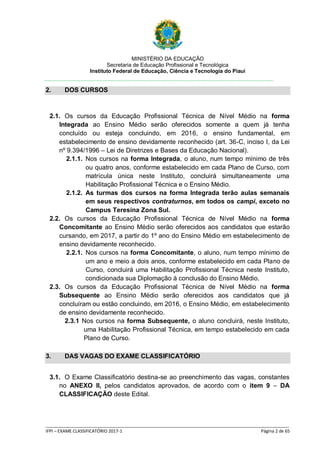 MINISTÉRIO DA EDUCAÇÃO
Secretaria de Educação Profissional e Tecnológica
Instituto Federal de Educação, Ciência e Tecnologia do Piauí
_____________________________________________________________________________________________________
IFPI – EXAME CLASSIFICATÓRIO 2017-1 Página 2 de 65
2. DOS CURSOS
2.1. Os cursos da Educação Profissional Técnica de Nível Médio na forma
Integrada ao Ensino Médio serão oferecidos somente a quem já tenha
concluído ou esteja concluindo, em 2016, o ensino fundamental, em
estabelecimento de ensino devidamente reconhecido (art. 36-C, inciso I, da Lei
nº 9.394/1996 – Lei de Diretrizes e Bases da Educação Nacional).
2.1.1. Nos cursos na forma Integrada, o aluno, num tempo mínimo de três
ou quatro anos, conforme estabelecido em cada Plano de Curso, com
matrícula única neste Instituto, concluirá simultaneamente uma
Habilitação Profissional Técnica e o Ensino Médio.
2.1.2. As turmas dos cursos na forma Integrada terão aulas semanais
em seus respectivos contraturnos, em todos os campi, exceto no
Campus Teresina Zona Sul.
2.2. Os cursos da Educação Profissional Técnica de Nível Médio na forma
Concomitante ao Ensino Médio serão oferecidos aos candidatos que estarão
cursando, em 2017, a partir do 1º ano do Ensino Médio em estabelecimento de
ensino devidamente reconhecido.
2.2.1. Nos cursos na forma Concomitante, o aluno, num tempo mínimo de
um ano e meio a dois anos, conforme estabelecido em cada Plano de
Curso, concluirá uma Habilitação Profissional Técnica neste Instituto,
condicionada sua Diplomação à conclusão do Ensino Médio.
2.3. Os cursos da Educação Profissional Técnica de Nível Médio na forma
Subsequente ao Ensino Médio serão oferecidos aos candidatos que já
concluíram ou estão concluindo, em 2016, o Ensino Médio, em estabelecimento
de ensino devidamente reconhecido.
2.3.1 Nos cursos na forma Subsequente, o aluno concluirá, neste Instituto,
uma Habilitação Profissional Técnica, em tempo estabelecido em cada
Plano de Curso.
3. DAS VAGAS DO EXAME CLASSIFICATÓRIO
3.1. O Exame Classificatório destina-se ao preenchimento das vagas, constantes
no ANEXO II, pelos candidatos aprovados, de acordo com o item 9 – DA
CLASSIFICAÇÃO deste Edital.
 