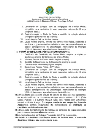 MINISTÉRIO DA EDUCAÇÃO
Secretaria de Educação Profissional e Tecnológica
Instituto Federal de Educação, Ciência e Tecnologia do Piauí
_____________________________________________________________________________________________________
IFPI – EXAME CLASSIFICATÓRIO 2017-1 Página 20 de 65
V. Documento de quitação com as obrigações do Serviço Militar,
obrigatório para candidatos do sexo masculino maiores de 18 anos
(original e cópia);
VI. Original e cópia do Título de Eleitor e certidão de quitação eleitoral
(obrigatório para maiores de 18 anos);
VII. Uma fotografia 3x4, de frente e recente;
VIII. Laudo médico original, emitido nos últimos doze meses, atestando a
espécie e o grau ou nível da deficiência, com expressa referência ao
código correspondente da Classificação Internacional de Doenças
(CID-10), bem como à provável causa da deficiência.
c) FORMA SUBSEQUENTE (PESSOAS COM DEFICIÊNCIA)
I. Certificado de Conclusão do Ensino Médio (original e cópia) ou
Declaração original de Conclusão do Ensino Médio;
II. Histórico Escolar do Ensino Médio (original e cópia);
III. Certidão de Nascimento ou de Casamento (original e cópia);
IV. Documento de Identidade (original e cópia);
V. Cadastro de Pessoa Física – CPF válido;
VI. Documento de quitação com as obrigações do Serviço Militar,
obrigatório para candidatos do sexo masculino maiores de 18 anos
(original e cópia);
VII. Original e cópia do Título de Eleitor e certidão de quitação eleitoral
(obrigatório para maiores de 18 anos);
VIII. Uma fotografia 3x4, de frente e recente;
IX. Laudo médico original, emitido nos últimos doze meses, atestando a
espécie e o grau ou nível da deficiência, com expressa referência ao
código correspondente da Classificação Internacional de Doenças
(CID-10), bem como à provável causa da deficiência.
11.3.O candidato que concorre através do sistema de cotas que não apresentar,
no ato da matrícula, os documentos de que trata o subitem 11.2.2.1 (Cota
Escola Pública) e o subitem 11.2.2.2 (Cota para Pessoa com Deficiência)
perderá o direito à vaga. O campus, mediante seu respectivo Controle
Acadêmico, emitirá documento de indeferimento de matrícula ao
candidato, explicitando o motivo.
11.4.Da decisão de indeferimento da matrícula do candidato às vagas reservadas
para o sistema de cotas NÃO cabe recurso.
11.5.A matrícula poderá ser feita por Procuração com firma reconhecida.
11.6.Sendo o candidato classificado menor de dezoito anos, a matrícula
deverá ser feita por seu representante legal.
 
