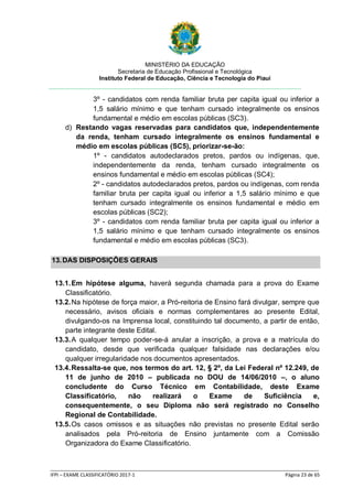 MINISTÉRIO DA EDUCAÇÃO
Secretaria de Educação Profissional e Tecnológica
Instituto Federal de Educação, Ciência e Tecnologia do Piauí
_____________________________________________________________________________________________________
IFPI – EXAME CLASSIFICATÓRIO 2017-1 Página 23 de 65
3º - candidatos com renda familiar bruta per capita igual ou inferior a
1,5 salário mínimo e que tenham cursado integralmente os ensinos
fundamental e médio em escolas públicas (SC3).
d) Restando vagas reservadas para candidatos que, independentemente
da renda, tenham cursado integralmente os ensinos fundamental e
médio em escolas públicas (SC5), priorizar-se-ão:
1º - candidatos autodeclarados pretos, pardos ou indígenas, que,
independentemente da renda, tenham cursado integralmente os
ensinos fundamental e médio em escolas públicas (SC4);
2º - candidatos autodeclarados pretos, pardos ou indígenas, com renda
familiar bruta per capita igual ou inferior a 1,5 salário mínimo e que
tenham cursado integralmente os ensinos fundamental e médio em
escolas públicas (SC2);
3º - candidatos com renda familiar bruta per capita igual ou inferior a
1,5 salário mínimo e que tenham cursado integralmente os ensinos
fundamental e médio em escolas públicas (SC3).
13.DAS DISPOSIÇÕES GERAIS
13.1.Em hipótese alguma, haverá segunda chamada para a prova do Exame
Classificatório.
13.2.Na hipótese de força maior, a Pró-reitoria de Ensino fará divulgar, sempre que
necessário, avisos oficiais e normas complementares ao presente Edital,
divulgando-os na Imprensa local, constituindo tal documento, a partir de então,
parte integrante deste Edital.
13.3.A qualquer tempo poder-se-á anular a inscrição, a prova e a matrícula do
candidato, desde que verificada qualquer falsidade nas declarações e/ou
qualquer irregularidade nos documentos apresentados.
13.4.Ressalta-se que, nos termos do art. 12, § 2º, da Lei Federal nº 12.249, de
11 de junho de 2010 – publicada no DOU de 14/06/2010 –, o aluno
concludente do Curso Técnico em Contabilidade, deste Exame
Classificatório, não realizará o Exame de Suficiência e,
consequentemente, o seu Diploma não será registrado no Conselho
Regional de Contabilidade.
13.5.Os casos omissos e as situações não previstas no presente Edital serão
analisados pela Pró-reitoria de Ensino juntamente com a Comissão
Organizadora do Exame Classificatório.
 