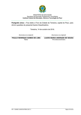 MINISTÉRIO DA EDUCAÇÃO
Secretaria de Educação Profissional e Tecnológica
Instituto Federal de Educação, Ciência e Tecnologia do Piauí
_____________________________________________________________________________________________________
IFPI – EXAME CLASSIFICATÓRIO 2017-1 Página 24 de 65
Parágrafo único – Fica eleito o Foro da Cidade de Teresina, capital do Piauí, para
dirimir questões do presente Exame Classificatório.
Teresina, 14 de outubro de 2016.
PAULO HENRIQUE GOMES DE LIMA
Reitor
LAURA MARIA ANDRADE DE SOUSA
Pró-reitora de Ensino
[Assinatura no original] [Assinatura no original]
 