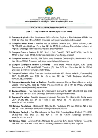 MINISTÉRIO DA EDUCAÇÃO
Secretaria de Educação Profissional e Tecnológica
Instituto Federal de Educação, Ciência e Tecnologia do Piauí
EDITAL N°. 92, de 14 de outubro de 2016.
_____________________________________________________________________________________________________
IFPI – EXAME CLASSIFICATÓRIO/2017-1 Página 25 de 65
ANEXO I - QUADRO DE ENDEREÇO DOS CAMPI
1) Campus Angical – Rua Nascimento S/N – Centro, Angical – Piauí (Antiga AABB), das
8h30 às 12h e das 14h às 17h30. Endereço eletrônico: www.ifpi.edu.br/angical
2) Campus Campo Maior – Avenida Nilo de Santana Oliveira, S/N, Campo Maior/PI, CEP:
64.280-000, das 8h30 às 12h e das 14h às 17h30 (Localidade Fazendinha, próximo ao
Fripisa). Endereço eletrônico: www.ifpi.edu.br/campomaior
3) Campus Cocal – Rodovia PI 213, Km 21, S/N, Cocal/PI, CEP: 64.235-000, das 8h às
11h30 e das 14h às 17h30. Endereço eletrônico: www.ifpi.edu.br/cocal
4) Campus Corrente – Rua 06, S/N, Bairro Nova Corrente, Corrente (PI), das 8h30 às 12h e
das 14h às 17h30. Endereço eletrônico: www.ifpi.edu.br/corrente
5) Campus Avançado Dirceu Arcoverde - Rua Dona Amélia Rubim, S/N, Bairro
Renascença II, CEP 64082-140, Teresina (PI), das 8h30 às 12h e das 14h às 17h30.
Endereço eletrônico: www.ifpi.edu.br/dirceu
6) Campus Floriano - Rua Francisco Urquiza Machado, 462, Bairro Meladão, Floriano (PI),
CEP: 64.808-475, das 8h30 às 12h e das 14h às 17h30. Endereço eletrônico:
www.ifpi.edu.br/floriano
7) Campus Avançado José de Freitas - Rua Herculano da Rocha, Bairro Bezerro, antiga
Escola Firmo Cunha, José de Freitas (PI), das 8h30 às 12h e 14h às 17h30. Endereço
eletrônico: www.ifpi.edu.br/josedefreitas
8) Campus Oeiras – Rua Projetada S/N, Uberaba II, Oeiras (PI), CEP: 64.500-000, das 8h30
às 12h e das 14h às 17h30. Endereço eletrônico: www.ifpi.edu.br/oeiras
9) Campus Parnaíba - Avenida Monsenhor Antônio Sampaio, S/N, Bairro Alto Santa Maria,
CEP: 64.212-318, das 8h às 11h30 e das 13h30 às 17h. Endereço eletrônico:
www.ifpi.edu.br/parnaiba
10) Campus Paulistana – Rodovia BR 407, KM 05, Paulistana (PI), das 8h30 às 12h e das
14h às 17h30. Endereço eletrônico: www.ifpi.edu.br/paulistana
11) Campus Pedro II – Rua Manoel Jorge da Cruz, 750, Engenho Novo, Pedro II (PI), CEP:
64.255-000, das 8h30 às das 12h e 14h às 17h30. Endereço eletrônico:
www.ifpi.edu.br/pedroii
12) Campus Picos - Avenida Pedro Marques de Medeiros, S/N, Bairro Pantanal, Picos (PI),
das 8h30 às 12h e das 14h às 17h30. Endereço eletrônico: www.ifpi.edu.br/picos
 