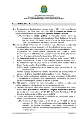 MINISTÉRIO DA EDUCAÇÃO
Secretaria de Educação Profissional e Tecnológica
Instituto Federal de Educação, Ciência e Tecnologia do Piauí
_____________________________________________________________________________________________________
IFPI – EXAME CLASSIFICATÓRIO 2017-1 Página 3 de 65
4. DO SISTEMA DE COTAS
4.1. Em atendimento às disposições contidas na Lei nº 12.711/2012 e no Decreto
nº 7.824/2012, em cada curso, por turno, 50% (cinquenta por cento) das
vagas serão destinadas aos candidatos egressos de escola pública.
4.1.1. Considera-se escola pública a instituição pública criada ou
incorporada, mantida e administrada pelo Poder Público na forma do
que dispõe o art. 19, inciso I, da Lei nº 9.394, de 20 de dezembro de
1996 – Lei de Diretrizes e Bases da Educação Nacional.
4.2. Os candidatos interessados em concorrer às vagas destinadas aos egressos
de escola pública, na forma do subitem 4.1, deverão atentar ao que segue:
I. Na forma Integrada, exige-se que o candidato tenha cursado TODO o Ensino
Fundamental em escola pública. Entende-se por TODO o ensino
fundamental, da 1ª à 8ª série para o Ensino Fundamental de 08 (oito) anos ou
do 1º ao 9º ano para o Ensino Fundamental de 09 (nove) anos;
II. Na forma Concomitante, exige-se que o candidato tenha cursado TODO o
Ensino Fundamental e a 1ª e/ou 2ª série do Ensino Médio em escola pública;
III. Na forma Subsequente, exige-se que o candidato tenha cursado TODO o
Ensino Fundamental e o Ensino Médio em escola pública.
4.2.1. Poderão também concorrer às vagas de que trata o subitem 4.1 os
candidatos que:
I. Tenham cursado integralmente o ensino fundamental em escola pública em
cursos no âmbito da modalidade de Educação de Jovens e Adultos; ou
II. Tenham obtido certificado de conclusão com base no resultado do ENCCEJA
ou de exames de qualificação de competências ou de avaliação de jovens e
adultos realizados pelos sistemas estaduais de ensino.
4.3. Não poderão concorrer às vagas reservadas ao sistema de cotas para
escolas públicas os estudantes que tenham, em algum momento:
a) Cursado, em escolas particulares, parte do Ensino Fundamental e/ou Ensino
Médio, ainda que amparado com bolsas integrais de estudo ou parciais,
de acordo com o disposto no art. 5º, §1º, da Portaria Normativa nº 18, do
Ministério da Educação, de 11 de outubro de 2012;
b) cursado, em escolas comunitárias, confessionais ou filantrópicas, parte do
Ensino Fundamental e/ou Ensino Médio.
4.3.1. Conforme art. 20, incisos I, II, III, IV, da Lei nº 9.394, de 20 de
dezembro de 1996, são classificadas como instituições de ensino
privadas as escolas particulares, comunitárias, confessionais e
filantrópicas, mantidas e administradas por pessoas físicas ou jurídicas
de direito privado.
 