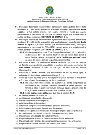 MINISTÉRIO DA EDUCAÇÃO
Secretaria de Educação Profissional e Tecnológica
Instituto Federal de Educação, Ciência e Tecnologia do Piauí
_____________________________________________________________________________________________________
IFPI – EXAME CLASSIFICATÓRIO 2017-1 Página 4 de 65
4.4. Das vagas destinadas aos candidatos egressos de escola pública de que trata
o subitem 4.1, 50% serão reservadas aos candidatos com renda familiar bruta
superior a 1,5 salário mínimo (um salário mínimo e meio) per capita,
garantindo-se o percentual de 76% (IBGE) dessas vagas aos autodeclarados
pretos, pardos e indígenas (SISTEMAS DE COTAS 4 E 5).
4.5. Das vagas destinadas aos candidatos egressos de escola pública de que trata
o subitem 4.1, 50% serão reservadas aos candidatos com renda familiar bruta
inferior ou igual a 1,5 salário mínimo (um salário mínimo e meio) per capita,
garantindo-se o percentual de 76% (IBGE) dessas vagas aos autodeclarados
pretos, pardos e indígenas (SISTEMAS DE COTAS 2 E 3).
4.5.1. Conforme preceitua o art. 7º da Portaria Normativa nº 18, do Ministério
da Educação, de 11 de outubro de 2012, para os efeitos deste Edital, a
renda familiar mensal per capita (“renda familiar por pessoa”) será
apurada de acordo com os seguintes procedimentos:
I. calcula-se a soma dos rendimentos brutos recebidos por todas as pessoas
da família a que pertence o candidato, levando-se em conta, no mínimo, os
três meses anteriores à data de inscrição do estudante no Exame
Classificatório;
II. calcula-se a média mensal dos rendimentos brutos apurados após a
aplicação do disposto no inciso I do subitem 4.5.1; e
III. divide-se o valor apurado após a aplicação do disposto no inciso II do subitem
4.5.1. pelo número de pessoas da família do candidato.
4.5.2. No cálculo referido no inciso I do subitem 4.5.1 serão computados os
rendimentos de qualquer natureza percebidos pelas pessoas da
família, a título regular ou eventual, inclusive aqueles provenientes de
locação ou de arrendamento de bens móveis e imóveis.
4.5.3. Estão excluídos do cálculo de que trata o subitem 4.5.1:
I. os valores percebidos a título de:
a) auxílios para alimentação e transporte;
b) diárias e reembolsos de despesas;
c) adiantamentos e antecipações;
d) estornos e compensações referentes a períodos anteriores;
e) indenizações decorrentes de contratos de seguros;
f) indenizações por danos materiais e morais por força de decisão judicial; e
II. os rendimentos percebidos no âmbito dos seguintes programas:
a) Programa de Erradicação do Trabalho Infantil;
b) Programa Agente Jovem de Desenvolvimento Social e Humano;
c) Programa Bolsa Família e os programas remanescentes nele unificados;
d) Programa Nacional de Inclusão do Jovem - Pró-Jovem;
 