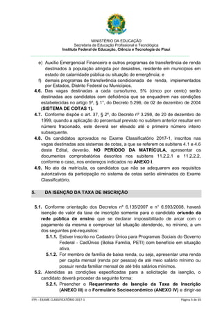 MINISTÉRIO DA EDUCAÇÃO
Secretaria de Educação Profissional e Tecnológica
Instituto Federal de Educação, Ciência e Tecnologia do Piauí
_____________________________________________________________________________________________________
IFPI – EXAME CLASSIFICATÓRIO 2017-1 Página 5 de 65
e) Auxílio Emergencial Financeiro e outros programas de transferência de renda
destinados à população atingida por desastres, residente em municípios em
estado de calamidade pública ou situação de emergência; e
f) demais programas de transferência condicionada de renda, implementados
por Estados, Distrito Federal ou Municípios.
4.6. Das vagas destinadas a cada curso/turno, 5% (cinco por cento) serão
destinadas aos candidatos com deficiência que se enquadrem nas condições
estabelecidas no artigo 5º, § 1°, do Decreto 5.296, de 02 de dezembro de 2004
(SISTEMA DE COTAS 1).
4.7. Conforme dispõe o art. 37, § 2º, do Decreto nº 3.298, de 20 de dezembro de
1999, quando a aplicação do percentual previsto no subitem anterior resultar em
número fracionado, este deverá ser elevado até o primeiro número inteiro
subsequente.
4.8. Os candidatos aprovados no Exame Classificatório 2017-1, inscritos nas
vagas destinadas aos sistemas de cotas, a que se referem os subitens 4.1 e 4.6
deste Edital, deverão, NO PERÍODO DA MATRÍCULA, apresentar os
documentos comprobatórios descritos nos subitens 11.2.2.1 e 11.2.2.2,
conforme o caso, nos endereços indicados no ANEXO I.
4.9. No ato da matrícula, os candidatos que não se adequarem aos requisitos
autorizativos da participação no sistema de cotas serão eliminados do Exame
Classificatório.
5. DA ISENÇÃO DA TAXA DE INSCRIÇÃO
5.1. Conforme orientação dos Decretos nº 6.135/2007 e n° 6.593/2008, haverá
isenção do valor da taxa de inscrição somente para o candidato oriundo da
rede pública de ensino que se declarar impossibilitado de arcar com o
pagamento da mesma e comprovar tal situação atendendo, no mínimo, a um
dos seguintes pré-requisitos:
5.1.1. Estiver inscrito no Cadastro Único para Programas Sociais do Governo
Federal - CadÚnico (Bolsa Família, PETI) com benefício em situação
ativa.
5.1.2. For membro de família de baixa renda, ou seja, apresentar uma renda
per capita mensal (renda por pessoa) de até meio salário mínimo ou
possuir renda familiar mensal de até três salários mínimos.
5.2. Atendidas as condições especificadas para a solicitação da isenção, o
candidato deverá proceder da seguinte forma:
5.2.1. Preencher o Requerimento de Isenção da Taxa de Inscrição
(ANEXO III) e o Formulário Socioeconômico (ANEXO IV) e dirigir-se
 