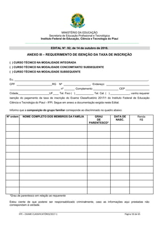 MINISTÉRIO DA EDUCAÇÃO
Secretaria de Educação Profissional e Tecnológica
Instituto Federal de Educação, Ciência e Tecnologia do Piauí
EDITAL N°. 92, de 14 de outubro de 2016.
_____________________________________________________________________________________________________
IFPI – EXAME CLASSIFICATÓRIO/2017-1 Página 50 de 65
ANEXO III – REQUERIMENTO DE ISENÇÃO DA TAXA DE INSCRIÇÃO
( ) CURSO TÉCNICO NA MODALIDADE INTEGRADA
( ) CURSO TÉCNICO NA MODALIDADE CONCOMITANTE/ SUBSEQUENTE
( ) CURSO TÉCNICO NA MODALIDADE SUBSEQUENTE
Eu, __________________________________________________________________________________________,
CPF ________________________RG Nº __________________, Endereço: _____________________________
__________________________________ nº _______ Complemento _________________ CEP ________________
Cidade_____________________UF____ Tel. Fixo ( ) ____________ Tel. Cel. ( ) _____________, venho requerer
isenção do pagamento da taxa de inscrição do Exame Classificatório 2017/1 do Instituto Federal de Educação
Ciência e Tecnologia do Piauí - IFPI. Segue em anexo a documentação exigida neste Edital.
Informo que a composição do grupo familiar corresponde ao discriminado no quadro abaixo:
Nº ordem NOME COMPLETO DOS MEMBROS DA FAMÍLIA GRAU
DE
PARENTESCO*
DATA DE
NASC.
Renda
R$
*Grau de parentesco em relação ao requerente
Estou ciente de que poderei ser responsabilizado criminalmente, caso as informações aqui prestadas não
correspondam à verdade.
 