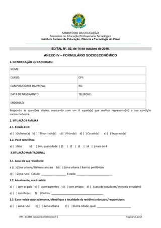 MINISTÉRIO DA EDUCAÇÃO
Secretaria de Educação Profissional e Tecnológica
Instituto Federal de Educação, Ciência e Tecnologia do Piauí
EDITAL N°. 92, de 14 de outubro de 2016.
_____________________________________________________________________________________________________
IFPI – EXAME CLASSIFICATÓRIO/2017-1 Página 52 de 65
ANEXO IV – FORMULÁRIO SOCIOECONÔMICO
1. IDENTIFICAÇÃO DO CANDIDATO:
NOME:
CURSO: CPF:
CAMPUS/CIDADE DA PROVA: RG:
DATA DE NASCIMENTO: TELEFONE:
ENDEREÇO:
Responda às questões abaixo, marcando com um X aquela(s) que melhor represente(m) a sua condição
socioeconômica.
2. SITUAÇÃO FAMILIAR
2.1. Estado Civil:
a) ( ) Solteiro(a) b) ( ) Divorciado(a) c) ( ) Viúvo(a) d) ( ) Casado(a) e) ( ) Separado(a)
2.2. Você tem filhos:
a) ( ) Não b) ( ) Sim, quantidade: ( )1 ( )2 ( )3 ( )4 ( ) mais de 4
3.SITUAÇÃO HABITACIONAL
3.1. Local da sua residência:
a ) ( ) Zona urbana/ Bairros centrais b) ( ) Zona urbana / Bairros periféricos
c) ( ) Zona rural Cidade: _________________ Estado: ________________________
3.2. Atualmente, você reside:
a) ( ) com os pais b) ( ) com parentes c) ( ) com amigos d) ( ) casa do estudante/ moradia estudantil
e) ( ) sozinho(a) f) ( ) Outros: ___________________________________
3.3. Caso resida separadamente, identifique a localidade da residência dos pais/responsáveis
a) ( ) Zona rural b) ( ) Zona urbana c) ( ) Outra cidade, qual: _______________________
 