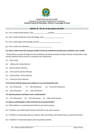MINISTÉRIO DA EDUCAÇÃO
Secretaria de Educação Profissional e Tecnológica
Instituto Federal de Educação, Ciência e Tecnologia do Piauí
EDITAL N°. 92, de 14 de outubro de 2016.
_____________________________________________________________________________________________________
IFPI – EXAME CLASSIFICATÓRIO/2017-1 Página 54 de 65
d) ( ) Sim, recebe Auxílio-Doença, valor ________________, período ____________________
e) ( ) Sim, recebe Pensão por morte do cônjuge, valor _______________________
f) ( ) Sim, recebe Seguro-Desemprego, período __________________________
g) ( ) Sim, recebe outro benefício __________________________
5.2. Qual a renda mensal do seu grupo familiar? (soma do rendimento de todos que contribuem com a renda)
* Os benefícios oriundos de Programas de Transferência de Renda do Governo Federal não são considerados renda
familiar, portanto não se incluem no somatório dos rendimentos.
a) ( ) Sem renda
b) ( ) Menos de 1 Salário Mínimo
c) ( ) De 01 a 03 Sal. Mínimos
d) ( ) Acima de 03 a 06 Sal. Mínimos
e) ( ) Acima de 06 a 10 Sal. Mínimos
f) ( ) Acima de 10 Sal. Mínimos
5.3 O número total de pessoas que residem em sua casa (incluindo você)
a) ( ) 01 a 02 pessoas c) ( ) 06 a 08 pessoas e) ( ) Acima de 10 pessoas
b) ( ) 03 a 05 pessoas d) ( ) 09 a 10 Pessoas
5.4. Quantas pessoas contribuem com a renda familiar?
a) ( ) 01 a 02 pessoas b) ( ) 03 a 05 pessoas c)( ) Mais de 05 pessoas.
5.5. Qual sua participação na vida econômica do seu grupo familiar?
a) ( ) Não trabalha e é sustentado pela família ou por outras pessoas;
b) ( ) Trabalha, mas recebe ajuda financeira da família ou de outras pessoas;
c) ( ) Trabalha e é responsável pelo seu sustento, além de contribuir parcialmente para o sustento da família;
d) ( ) Trabalha e é responsável apenas pelo seu próprio sustento;
 