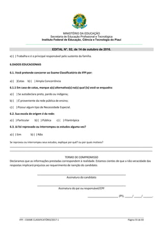 MINISTÉRIO DA EDUCAÇÃO
Secretaria de Educação Profissional e Tecnológica
Instituto Federal de Educação, Ciência e Tecnologia do Piauí
EDITAL N°. 92, de 14 de outubro de 2016.
_____________________________________________________________________________________________________
IFPI – EXAME CLASSIFICATÓRIO/2017-1 Página 55 de 65
e) ( ) Trabalha e é o principal responsável pelo sustento da família.
6.DADOS EDUCACIONAIS
6.1. Você pretende concorrer ao Exame Classificatório do IFPI por:
a) ( )Cotas b) ( ) Ampla Concorrência
6.1.1 Em caso de cotas, marque a(s) alternativa(s) na(s) qual (is) você se enquadra:
a) ( ) Se autodeclara preto, pardo ou indígena;
b) ( ) É proveniente da rede pública de ensino;
c) ( ) Possui algum tipo de Necessidade Especial.
6.2. Sua escola de origem é da rede:
a) ( ) Particular b) ( ) Pública c) ( ) Filantrópica
6.3. Já foi reprovado ou interrompeu os estudos alguma vez?
a) ( ) Sim b) ( ) Não
Se reprovou ou interrompeu seus estudos, explique por quê? ou por quais motivos?
_______________________________________________________________________________________________
_______________________________________________________________________________________________
TERMO DE COMPROMISSO
Declaramos que as informações prestadas correspondem à realidade. Estamos cientes de que a não veracidade das
respostas implicará prejuízos ao requerimento de isenção do candidato.
___________________________________________________________
Assinatura do candidato
___________________________________________________________
Assinatura do pai ou responsável/CPF
____________________ (PI), _____/ _____/ ______.
 
