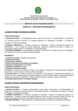 MINISTÉRIO DA EDUCAÇÃO
Secretaria de Educação Profissional e Tecnológica
Instituto Federal de Educação, Ciência e Tecnologia do Piauí
EDITAL N°. 92, de 14 de outubro de 2016.
_____________________________________________________________________________________________________
IFPI – EXAME CLASSIFICATÓRIO/2017-1 Página 58 de 65
ANEXO VII – CONTEÚDO PROGRAMÁTICO
a) ENSINO TÉCNICO INTEGRADO AO MÉDIO:
LÍNGUA PORTUGUESA
1. ESTUDO DE TEXTO: 1.1. Interpretação de textos verbais e não verbais; 1.2. Intertextualidade; 1.3. Polissemia;
1.4. Sinonímia, antonímia, paronímia; 1.5. Variações linguísticas; 1.6. Denotação e conotação; 1.7. Funções da
linguagem; 1.8. Figuras de linguagem.
2. ANÁLISE LINGUÍSTICA: 2.1. Fonética e fonologia; 2.2. Morfologia – estrutura e formação de palavras; 2.3.
Morfossintaxe – uso e função das classes gramaticais, relações de sentido entre termos e orações; 2.4.
Concordância verbal e nominal; 2.5. Ortografia; 2.6. Acentuação gráfica.
3. ESTUDOS LITERÁRIOS: 3.1. Noções gerais de literatura - texto literário; 3.2 Poesia e prosa; 3.3. Versificação -
rima, estrofe, ritmo, verso; 3.4. Gêneros e espécies literárias.
MATEMÁTICA
1. Conjuntos numéricos: operações e propriedades.
2. Sistemas de medidas.
3. Potenciação e radiciação.
4. Razões, proporções, juros simples e porcentagens.
5. Equações e inequações do 1º e 2º graus.
6. Sistema de equações do 1º grau.
7. Polinômios e produtos notáveis.
8. Função: 8.1 Função afim: definição, estudo do sinal, gráficos e aplicações; 8.2 Função quadrática: definição,
estudo do sinal, raízes, máximos e mínimos, gráficos e aplicações.
9. Geometria plana: 9.1 Ângulos, polígono e circunferência; 9.2 Congruência e semelhança de polígonos; 9.3
Teorema de Tales e relações métricas no triângulo retângulo; 9.4 Área de figuras planas; 9.5 Segmentos notáveis:
mediana, altura, bissetriz; 9.6 Mediatriz; 9.7 Pontos notáveis: baricentro, ortocentro, incentro e circuncentro.
10. Relações trigonométricas no triângulo retângulo.
b) ENSINO TÉCNICO (CONCOMITANTE/SUBSEQUENTE):
LÍNGUA PORTUGUESA
1. ESTUDO DE TEXTO: 1.1. Análise e interpretação de textos verbais e não-verbais; 1.2. Intertextualidade; 1.3
Polissemia; 1.4 Sinonímia, antonímia, paronímia; 1.5 Variações linguísticas; 1.6 Denotação e conotação; 1.7 Funções
da linguagem; 1.8 Figuras de linguagem.
2. ANÁLISE LINGUÍSTICA: 2.1 Fonética e fonologia; 2.2 Morfologia – estrutura e formação das palavras; 2.3
Morfossintaxe – emprego e função das classes gramaticais, tendo em vista a construção sintática da frase, da
oração, do período e/ou do texto; 2.4 Concordância verbal e nominal; 2.5 Ortografia; 2.6 Acentuação gráfica.
3. ESTUDO LITERÁRIO: 3.1 Gêneros literários; 3.2 Escolas literárias: da Literatura de Informação ao Arcadismo.
 