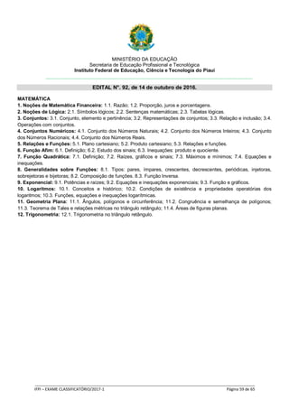 MINISTÉRIO DA EDUCAÇÃO
Secretaria de Educação Profissional e Tecnológica
Instituto Federal de Educação, Ciência e Tecnologia do Piauí
EDITAL N°. 92, de 14 de outubro de 2016.
_____________________________________________________________________________________________________
IFPI – EXAME CLASSIFICATÓRIO/2017-1 Página 59 de 65
MATEMÁTICA
1. Noções de Matemática Financeira: 1.1. Razão; 1.2. Proporção, juros e porcentagens.
2. Noções de Lógica: 2.1. Símbolos lógicos; 2.2. Sentenças matemáticas; 2.3. Tabelas lógicas.
3. Conjuntos: 3.1. Conjunto, elemento e pertinência; 3.2. Representações de conjuntos; 3.3. Relação e inclusão; 3.4.
Operações com conjuntos.
4. Conjuntos Numéricos: 4.1. Conjunto dos Números Naturais; 4.2. Conjunto dos Números Inteiros; 4.3. Conjunto
dos Números Racionais; 4.4. Conjunto dos Números Reais.
5. Relações e Funções: 5.1. Plano cartesiano; 5.2. Produto cartesiano; 5.3. Relações e funções.
6. Função Afim: 6.1. Definição; 6.2. Estudo dos sinais; 6.3. Inequações: produto e quociente.
7. Função Quadrática: 7.1. Definição; 7.2. Raízes, gráficos e sinais; 7.3. Máximos e mínimos; 7.4. Equações e
inequações.
8. Generalidades sobre Funções: 8.1. Tipos: pares, ímpares, crescentes, decrescentes, periódicas, injetoras,
sobrejetoras e bijetoras; 8.2. Composição de funções. 8.3. Função Inversa.
9. Exponencial: 9.1. Potências e raízes; 9.2. Equações e inequações exponenciais; 9.3. Função e gráficos.
10. Logaritmos: 10.1. Conceitos e histórico; 10.2. Condições de existência e propriedades operatórias dos
logaritmos; 10.3. Funções, equações e inequações logarítmicas.
11. Geometria Plana: 11.1. Ângulos, polígonos e circunferência; 11.2. Congruência e semelhança de polígonos;
11.3. Teorema de Tales e relações métricas no triângulo retângulo; 11.4. Áreas de figuras planas.
12. Trigonometria: 12.1. Trigonometria no triângulo retângulo.
 