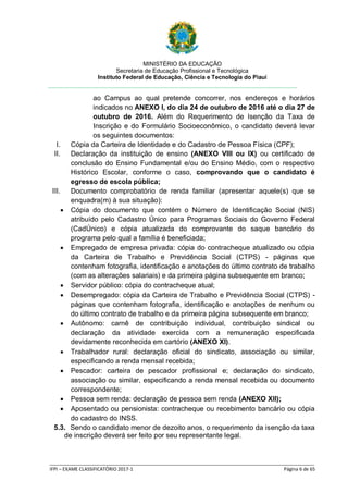 MINISTÉRIO DA EDUCAÇÃO
Secretaria de Educação Profissional e Tecnológica
Instituto Federal de Educação, Ciência e Tecnologia do Piauí
_____________________________________________________________________________________________________
IFPI – EXAME CLASSIFICATÓRIO 2017-1 Página 6 de 65
ao Campus ao qual pretende concorrer, nos endereços e horários
indicados no ANEXO I, do dia 24 de outubro de 2016 até o dia 27 de
outubro de 2016. Além do Requerimento de Isenção da Taxa de
Inscrição e do Formulário Socioeconômico, o candidato deverá levar
os seguintes documentos:
I. Cópia da Carteira de Identidade e do Cadastro de Pessoa Física (CPF);
II. Declaração da instituição de ensino (ANEXO VIII ou IX) ou certificado de
conclusão do Ensino Fundamental e/ou do Ensino Médio, com o respectivo
Histórico Escolar, conforme o caso, comprovando que o candidato é
egresso de escola pública;
III. Documento comprobatório de renda familiar (apresentar aquele(s) que se
enquadra(m) à sua situação):
 Cópia do documento que contém o Número de Identificação Social (NIS)
atribuído pelo Cadastro Único para Programas Sociais do Governo Federal
(CadÚnico) e cópia atualizada do comprovante do saque bancário do
programa pelo qual a família é beneficiada;
 Empregado de empresa privada: cópia do contracheque atualizado ou cópia
da Carteira de Trabalho e Previdência Social (CTPS) - páginas que
contenham fotografia, identificação e anotações do último contrato de trabalho
(com as alterações salariais) e da primeira página subsequente em branco;
 Servidor público: cópia do contracheque atual;
 Desempregado: cópia da Carteira de Trabalho e Previdência Social (CTPS) -
páginas que contenham fotografia, identificação e anotações de nenhum ou
do último contrato de trabalho e da primeira página subsequente em branco;
 Autônomo: carnê de contribuição individual, contribuição sindical ou
declaração da atividade exercida com a remuneração especificada
devidamente reconhecida em cartório (ANEXO XI).
 Trabalhador rural: declaração oficial do sindicato, associação ou similar,
especificando a renda mensal recebida;
 Pescador: carteira de pescador profissional e; declaração do sindicato,
associação ou similar, especificando a renda mensal recebida ou documento
correspondente;
 Pessoa sem renda: declaração de pessoa sem renda (ANEXO XII);
 Aposentado ou pensionista: contracheque ou recebimento bancário ou cópia
do cadastro do INSS.
5.3. Sendo o candidato menor de dezoito anos, o requerimento da isenção da taxa
de inscrição deverá ser feito por seu representante legal.
 