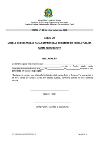 MINISTÉRIO DA EDUCAÇÃO
Secretaria de Educação Profissional e Tecnológica
Instituto Federal de Educação, Ciência e Tecnologia do Piauí
EDITAL N°. 92, de 14 de outubro de 2016.
_____________________________________________________________________________________________________
IFPI – EXAME CLASSIFICATÓRIO/2017-1 Página 60 de 65
ANEXO VIII
MODELO DE DECLARAÇÃO PARA COMPROVAÇÃO DE ESTUDO EM ESCOLA PÚBLICA
FORMA SUBSEQUENTE
DECLARAÇÃO
Declaramos para fins de direito que ___________________________________________
____________________________________________concluiu o Ensino Médio neste
Estabelecimento de Ensino em____ de _______________de____________ estando o seu
certificado em fase de expedição.
Declaramos, ainda, que o(a) referido(a) aluno(a) cursou todo o Ensino Fundamental e
as três séries do Ensino Médio em escola pública, conforme consta no seu histórico
escolar.
(cidade) (data)
__________________________________
DIRETOR(A) (carimbo e assinatura)
 