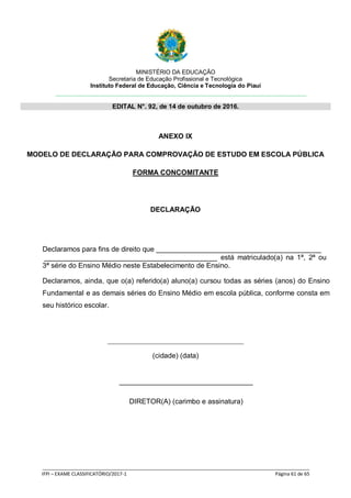 MINISTÉRIO DA EDUCAÇÃO
Secretaria de Educação Profissional e Tecnológica
Instituto Federal de Educação, Ciência e Tecnologia do Piauí
EDITAL N°. 92, de 14 de outubro de 2016.
_____________________________________________________________________________________________________
IFPI – EXAME CLASSIFICATÓRIO/2017-1 Página 61 de 65
ANEXO IX
MODELO DE DECLARAÇÃO PARA COMPROVAÇÃO DE ESTUDO EM ESCOLA PÚBLICA
FORMA CONCOMITANTE
DECLARAÇÃO
Declaramos para fins de direito que __________________________________________
____________________________________________ está matriculado(a) na 1ª, 2ª ou
3ª série do Ensino Médio neste Estabelecimento de Ensino.
Declaramos, ainda, que o(a) referido(a) aluno(a) cursou todas as séries (anos) do Ensino
Fundamental e as demais séries do Ensino Médio em escola pública, conforme consta em
seu histórico escolar.
(cidade) (data)
__________________________________
DIRETOR(A) (carimbo e assinatura)
 