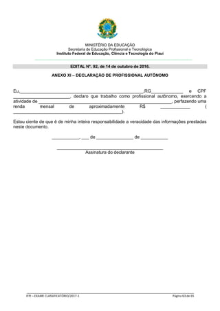 MINISTÉRIO DA EDUCAÇÃO
Secretaria de Educação Profissional e Tecnológica
Instituto Federal de Educação, Ciência e Tecnologia do Piauí
EDITAL N°. 92, de 14 de outubro de 2016.
_____________________________________________________________________________________________________
IFPI – EXAME CLASSIFICATÓRIO/2017-1 Página 63 de 65
ANEXO XI – DECLARAÇÃO DE PROFISSIONAL AUTÔNOMO
Eu,__________________________________________________,RG_____________ e CPF
_______________________, declaro que trabalho como profissional autônomo, exercendo a
atividade de ______________________________________________________, perfazendo uma
renda mensal de aproximadamente R$ ____________ (
____________________________________________).
Estou ciente de que é de minha inteira responsabilidade a veracidade das informações prestadas
neste documento.
___________, ___ de _______________ de ___________
___________________________________________
Assinatura do declarante
 