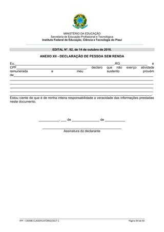 MINISTÉRIO DA EDUCAÇÃO
Secretaria de Educação Profissional e Tecnológica
Instituto Federal de Educação, Ciência e Tecnologia do Piauí
EDITAL N°. 92, de 14 de outubro de 2016.
_____________________________________________________________________________________________________
IFPI – EXAME CLASSIFICATÓRIO/2017-1 Página 64 de 65
ANEXO XII - DECLARAÇÃO DE PESSOA SEM RENDA
Eu,______________________________________________________,RG_______________ e
CPF______________________________________, declaro que não exerço atividade
remunerada e meu sustento provém
de____________________________________________________________________________
______________________________________________________________________________
______________________________________________________________________________
______________________________________________________________________________
______________________________________________________________________________
_____________________________________________________________________________.
Estou ciente de que é de minha inteira responsabilidade a veracidade das informações prestadas
neste documento.
___________, ___ de _______________ de ___________
___________________________________________
Assinatura do declarante
 