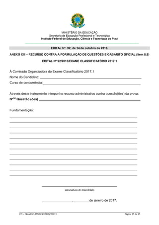 MINISTÉRIO DA EDUCAÇÃO
Secretaria de Educação Profissional e Tecnológica
Instituto Federal de Educação, Ciência e Tecnologia do Piauí
EDITAL N°. 92, de 14 de outubro de 2016.
_____________________________________________________________________________________________________
IFPI – EXAME CLASSIFICATÓRIO/2017-1 Página 65 de 65
ANEXO XIII – RECURSO CONTRA A FORMULAÇÃO DE QUESTÕES E GABARITO OFICIAL (Item 8.9)
EDITAL Nº 92/2016/EXAME CLASSIFICATÓRIO 2017.1
À Comissão Organizadora do Exame Classificatório 2017.1
Nome do Candidato: _________________________________________________________
Curso de concorrência:_______________________________________________________
Através deste instrumento interponho recurso administrativo contra questão(ões) da prova:
Nº(s)
Questão (ões) _________________________________________________________
Fundamentação:
___________________________________________________________________________________
___________________________________________________________________________________
___________________________________________________________________________________
___________________________________________________________________________________
___________________________________________________________________________________
___________________________________________________________________________________
___________________________________________________________________________________
___________________________________________________________________________________
___________________________________________________________________________________
___________________________________________________________________________________
___________________________________________________________________________________
___________________________________________________________________________________
__________________________________________
Assinatura do Candidato
_________________, ________ de janeiro de 2017.
 