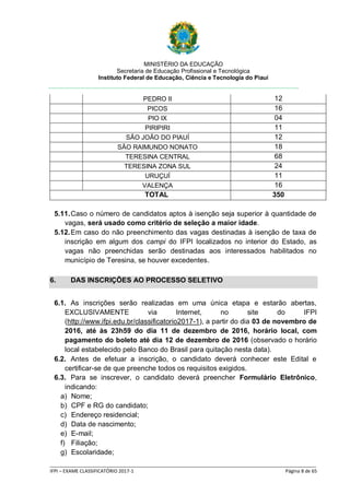 MINISTÉRIO DA EDUCAÇÃO
Secretaria de Educação Profissional e Tecnológica
Instituto Federal de Educação, Ciência e Tecnologia do Piauí
_____________________________________________________________________________________________________
IFPI – EXAME CLASSIFICATÓRIO 2017-1 Página 8 de 65
PEDRO II 12
PICOS 16
PIO IX 04
PIRIPIRI 11
SÃO JOÃO DO PIAUÍ 12
SÃO RAIMUNDO NONATO 18
TERESINA CENTRAL 68
TERESINA ZONA SUL 24
URUÇUÍ 11
VALENÇA 16
TOTAL 350
5.11.Caso o número de candidatos aptos à isenção seja superior à quantidade de
vagas, será usado como critério de seleção a maior idade.
5.12.Em caso do não preenchimento das vagas destinadas à isenção de taxa de
inscrição em algum dos campi do IFPI localizados no interior do Estado, as
vagas não preenchidas serão destinadas aos interessados habilitados no
município de Teresina, se houver excedentes.
6. DAS INSCRIÇÕES AO PROCESSO SELETIVO
6.1. As inscrições serão realizadas em uma única etapa e estarão abertas,
EXCLUSIVAMENTE via Internet, no site do IFPI
(http://www.ifpi.edu.br/classificatorio2017-1), a partir do dia 03 de novembro de
2016, até às 23h59 do dia 11 de dezembro de 2016, horário local, com
pagamento do boleto até dia 12 de dezembro de 2016 (observado o horário
local estabelecido pelo Banco do Brasil para quitação nesta data).
6.2. Antes de efetuar a inscrição, o candidato deverá conhecer este Edital e
certificar-se de que preenche todos os requisitos exigidos.
6.3. Para se inscrever, o candidato deverá preencher Formulário Eletrônico,
indicando:
a) Nome;
b) CPF e RG do candidato;
c) Endereço residencial;
d) Data de nascimento;
e) E-mail;
f) Filiação;
g) Escolaridade;
 