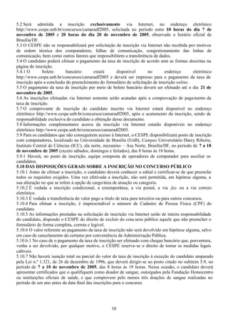10
5.2 Será admitida a inscrição exclusivamente via Internet, no endereço eletrônico
http://www.cespe.unb.br/concursos/camaradf2005, solicitada no período entre 10 horas do dia 7 de
novembro de 2005 e 20 horas do dia 20 de novembro de 2005, observado o horário oficial de
Brasília/DF.
5.3 O CESPE não se responsabilizará por solicitação de inscrição via Internet não recebida por motivos
de ordem técnica dos computadores, falhas de comunicação, congestionamento das linhas de
comunicação, bem como outros fatores que impossibilitem a transferência de dados.
5.4 O candidato poderá efetuar o pagamento da taxa de inscrição de acordo com as formas descritas na
página de inscrição.
5.4.1 O boleto bancário estará disponível no endereço eletrônico
http://www.cespe.unb.br/concursos/camaradf2005 e deverá ser impresso para o pagamento da taxa de
inscrição após a conclusão do preenchimento do formulário de solicitação de inscrição online.
5.5 O pagamento da taxa de inscrição por meio de boleto bancário deverá ser efetuado até o dia 21 de
novembro de 2005.
5.6 As inscrições efetuadas via Internet somente serão acatadas após a comprovação de pagamento da
taxa de inscrição.
5.7 O comprovante de inscrição do candidato inscrito via Internet estará disponível no endereço
eletrônico http://www.cespe.unb.br/concursos/camaradf2005, após o acatamento da inscrição, sendo de
responsabilidade exclusiva do candidato a obtenção desse documento.
5.8 Informações complementares acerca da inscrição via Internet estarão disponíveis no endereço
eletrônico http://www.cespe.unb.br/concursos/camaradf2005.
5.9 Para os candidatos que não conseguirem acesso à Internet, o CESPE disponibilizará posto de inscrição
com computadores, localizado na Universidade de Brasília (UnB), Campus Universitário Darcy Ribeiro,
Instituto Central de Ciências (ICC), ala norte, mezanino – Asa Norte, Brasília/DF, no período de 7 a 18
de novembro de 2005 (exceto sábados, domingos e feriados), das 8 horas às 18 horas.
5.9.1 Haverá, no posto de inscrição, equipe composta de operadores de computador para auxiliar os
candidatos.
5.10 DAS DISPOSIÇÕES GERAIS SOBRE A INSCRIÇÃO NO CONCURSO PÚBLICO
5.10.1 Antes de efetuar a inscrição, o candidato deverá conhecer o edital e certificar-se de que preenche
todos os requisitos exigidos. Uma vez efetivada a inscrição, não será permitida, em hipótese alguma, a
sua alteração no que se refere à opção de cargo/área de atuação ou categoria.
5.10.2 É vedada a inscrição condicional, a extemporânea, a via postal, a via fax ou a via correio
eletrônico.
5.10.3 É vedada a transferência do valor pago a título de taxa para terceiros ou para outros concursos.
5.10.4 Para efetuar a inscrição, é imprescindível o número de Cadastro de Pessoa Física (CPF) do
candidato.
5.10.5 As informações prestadas na solicitação de inscrição via Internet serão de inteira responsabilidade
do candidato, dispondo o CESPE do direito de excluir do concurso público aquele que não preencher o
formulário de forma completa, correta e legível.
5.10.6 O valor referente ao pagamento da taxa de inscrição não será devolvido em hipótese alguma, salvo
em caso de cancelamento do certame por conveniência da Administração Pública.
5.10.6.1 No caso de o pagamento da taxa de inscrição ser efetuado com cheque bancário que, porventura,
venha a ser devolvido, por qualquer motivo, o CESPE reserva-se o direito de tomar as medidas legais
cabíveis.
5.10.7 Não haverá isenção total ou parcial do valor da taxa de inscrição à exceção do candidato amparado
pela Lei n.º 1.321, de 26 de dezembro de 1996, que deverá dirigir-se ao posto citado no subitem 5.9, no
período de 7 a 10 de novembro de 2005, das 8 horas às 19 horas. Nessa ocasião, o candidato deverá
apresentar certificados que o qualifiquem como doador de sangue, outorgados pela Fundação Hemocentro
ou instituições oficiais de saúde, e que comprovem pelo menos três doações de sangue realizadas no
período de um ano antes da data final das inscrições para o concurso.
 