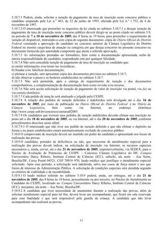 11
5.10.7.1 Poderá, ainda, solicitar a isenção de pagamento da taxa de inscrição neste concurso público o
candidato amparado pela Lei n.o
463, de 22 de junho de 1993, alterada pela Lei n.º 1.752, de 4 de
novembro de 1997.
5.10.7.2 O interessado que preencher os requisitos da lei citada no subitem 5.10.7.1 e desejar isenção de
pagamento da taxa de inscrição neste concurso público deverá dirigir-se ao posto citado no subitem 5.9,
no período de 7 a 10 de novembro de 2005, das 8 horas às 19 horas, para preencher o requerimento de
isenção ali disponível, instruindo-o com cópia do seguinte documento: cópia do Diário Oficial do Distrito
Federal constando a aprovação do candidato no concurso anterior da Câmara Legislativa do Distrito
Federal no mesmo cargo/área de atuação ou categoria em que deseja concorrer no presente concurso ou
documento fornecido por autoridade competente que ateste a referida aprovação.
5.10.7.3 As informações prestadas no formulário, bem como a documentação apresentada, serão de
inteira responsabilidade do candidato, respondendo este por qualquer falsidade.
5.10.7.4 Não será concedida isenção de pagamento de taxa de inscrição ao candidato que:
a) omitir informações e/ou torná-las inverídicas;
b) fraudar e/ou falsificar documentação;
c) pleitear a isenção, sem apresentar cópia dos documentos previstos no subitem 5.10.7;
d) não observar o prazo e os horários estabelecidos no subitem 5.10.7.
5.10.7.5 Não será permitida, após a entrega do requerimento de isenção e dos documentos
comprobatórios, a complementação da documentação bem como revisão e/ou recurso.
5.10.7.6 Não será aceita solicitação de isenção de pagamento de valor de inscrição via postal, via fax ou
via correio eletrônico.
5.10.7.7 Cada pedido de isenção será analisado e julgado pelo CESPE.
5.10.7.8 A relação dos pedidos de isenção deferidos e indeferidos será divulgada até o dia 16 de
novembro de 2005, por meio de publicação no Diário Oficial do Distrito Federal e no Diário da
Câmara Legislativa, bem como via Internet, no endereço eletrônico
http://www.cespe.unb.br/concursos/camaradf2005.
5.10.7.9 Os candidatos que tiverem seus pedidos de isenção indeferidos deverão efetuar sua inscrição no
posto até o dia 18 de novembro de 2005, ou via Internet, até o dia 20 de novembro de 2005, conforme
procedimentos descritos neste edital.
5.10.7.9.1 O interessado que não tiver seu pedido de isenção deferido e que não efetuar o depósito na
forma e no prazo estabelecidos estará automaticamente excluído do concurso público.
5.10.8 O comprovante de inscrição deverá ser mantido em poder do candidato e apresentado nos locais de
realização das provas.
5.10.9 O candidato, portador de deficiência ou não, que necessitar de atendimento especial para a
realização das provas deverá indicar, na solicitação de inscrição via Internet, os recursos especiais
necessários e, ainda, enviar, até o dia 21 de novembro de 2005, impreterivelmente, via SEDEX, para o
Núcleo de Avaliação de Potenciais do CESPE – Concurso Câmara Legislativa do DF, Campus
Universitário Darcy Ribeiro, Instituto Central de Ciências (ICC), subsolo, ala norte – Asa Norte,
Brasília/DF, Caixa Postal 04521, CEP 70919–970, laudo médico que justifique o atendimento especial
solicitado. Após esse período, a solicitação será indeferida, salvo nos casos de força maior e nos que
forem de interesse da Administração Pública. A solicitação de condições especiais será atendida segundo
os critérios de viabilidade e de razoabilidade.
5.10.9.1 O laudo médico referido no subitem 5.10.9 poderá, ainda, ser entregue, até o dia 21 de
novembro de 2005, das 8 horas às 18 horas, pessoalmente ou por terceiro, no Núcleo de Atendimento ao
Candidato do CESPE, localizado no Campus Universitário Darcy Ribeiro, Instituto Central de Ciências
(ICC), mezanino, ala norte – Asa Norte, Brasília/DF.
5.10.9.2 A candidata que tiver necessidade de amamentar durante a realização das provas, além de
solicitar atendimento especial para tal fim, deverá levar um acompanhante, que ficará em sala reservada
para essa finalidade e que será responsável pela guarda da criança. A candidata que não levar
acompanhante não realizará as provas.
 