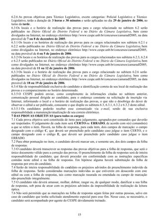 15
6.2.6 As provas objetivas para Técnico Legislativo, exceto categorias: Policial Legislativo e Técnico
Legislativo, terão a duração de 3 horas e 30 minutos e serão aplicadas no dia 29 de janeiro de 2006, no
turno da tarde.
6.3 Os locais e o horário de realização das provas para o cargo relacionado no subitem 6.2 serão
publicados no Diário Oficial do Distrito Federal e no Diário da Câmara Legislativa, bem como
divulgados na Internet, no endereço eletrônico http://www.cespe.unb.br/concursos/camaradf2005, na data
provável de 7 ou 8 de dezembro de 2005.
6.3.1 Os locais e os horários de realização das provas para os cargos relacionados nos subitens 6.2.1 e
6.2.2 serão publicados no Diário Oficial do Distrito Federal e no Diário da Câmara Legislativa, bem
como divulgados na Internet, no endereço eletrônico http://www.cespe.unb.br/concursos/camaradf2005,
na data provável de 4 ou 5 de janeiro de 2006.
6.3.2 Os locais e os horários de realização das provas para os cargos relacionados nos subitens 6.2.3, 6.2.4
e 6.2.5 serão publicados no Diário Oficial do Distrito Federal e no Diário da Câmara Legislativa, bem
como divulgados na Internet, no endereço eletrônico http://www.cespe.unb.br/concursos/camaradf2005,
na data provável de 11 ou 12 de janeiro de 2006.
6.3.3 Os locais e o horário de realização das provas para o cargo relacionado no subitem 6.2.6 serão
publicados no Diário Oficial do Distrito Federal e no Diário da Câmara Legislativa, bem como
divulgados na Internet, no endereço eletrônico http://www.cespe.unb.br/concursos/camaradf2005, na data
provável de 18 ou 19 de janeiro de 2006.
6.3.4 São de responsabilidade exclusiva do candidato a identificação correta de seu local de realização das
provas e o comparecimento no horário determinado.
6.3.5 O CESPE poderá enviar, como complemento às informações citadas no subitem anterior,
comunicação pessoal dirigida ao candidato, para o endereço constante na solicitação de inscrição via
Internet, informando o local e o horário de realização das provas, o que não o desobriga do dever de
observar o edital a ser publicado, consoante o que dispõe os subitens 6.3, 6.3.1, 6.3.2 e 6.3.3 deste edital.
6.3.5.1 Os candidatos poderão receber esse comunicado via e-mail, sendo de sua exclusiva
responsabilidade a manutenção/atualização de seu correio eletrônico.
7 DAS PROVAS OBJETIVAS (para todos os cargos)
7.1 Cada prova objetiva será constituída de itens para julgamento, agrupados por comandos que deverão
ser respeitados. O julgamento de cada item será CERTO ou ERRADO, de acordo com o(s) comando(s)
a que se refere o item. Haverá, na folha de respostas, para cada item, dois campos de marcação: o campo
designado com o código C, que deverá ser preenchido pelo candidato caso julgue o item CERTO, e o
campo designado com o código E, que deverá ser preenchido pelo candidato caso julgue o item
ERRADO.
7.2 Para obter pontuação no item, o candidato deverá marcar um, e somente um, dos dois campos da folha
de respostas.
7.3 O candidato deverá transcrever as respostas das provas objetivas para a folha de respostas, que será o
único documento válido para a correção das provas. O preenchimento da folha de respostas será de inteira
responsabilidade do candidato, que deverá proceder em conformidade com as instruções específicas
contidas neste edital e na folha de respostas. Em hipótese alguma haverá substituição da folha de
respostas por erro do candidato.
7.4 Serão de inteira responsabilidade do candidato os prejuízos advindos do preenchimento indevido da
folha de respostas. Serão consideradas marcações indevidas as que estiverem em desacordo com este
edital ou com a folha de respostas, tais como marcação rasurada ou emendada ou campo de marcação
não-preenchido integralmente.
7.5 O candidato não deverá amassar, molhar, dobrar, rasgar ou, de qualquer modo, danificar a sua folha
de respostas, sob pena de arcar com os prejuízos advindos da impossibilidade de realização da leitura
óptica.
7.6 Não será permitido que as marcações na folha de respostas sejam feitas por outras pessoas, salvo em
caso de candidato que tenha solicitado atendimento especial para esse fim. Nesse caso, se necessário, o
candidato será acompanhado por agente do CESPE devidamente treinado.
 