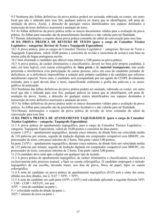 17
9.5 Nenhuma das folhas definitivas da prova prática poderá ser assinada, rubricada ou conter, em outro
local que não o indicado para esse fim, qualquer palavra ou marca que as identifiquem, sob pena de
anulação da prova. Assim, a detecção de qualquer marca identificadora nos espaços destinados à
transcrição de texto definitivo acarretará a anulação do texto.
9.6 As folhas definitivas da prova prática serão os únicos documentos válidos para a avaliação da prova
prática. As folhas para rascunho são de preenchimento facultativo e não valerão para tal finalidade.
9.7 Demais informações a respeito dessa prova prática constarão do edital de convocação para essa fase.
10 DA PROVA PRÁTICA DE REVISÃO DE TEXTO (para o cargo de Consultor Técnico
Legislativo – categorias: Revisor de Texto e Taquígrafo Especialista)
10.1 A prova prática, para os cargos de Consultor Técnico Legislativo – categorias: Revisor de Texto e
Taquígrafo Especialista, valerá 10,00 pontos e consistirá de revisão e reescritura de texto(s) com base na
norma culta da língua portuguesa escrita.
10.2 Será eliminado o candidato que obtiver nota inferior a 5,00 pontos na prova prática.
10.3 A prova prática, de caráter eliminatório e classificatório, deverá ser feita pelo próprio candidato, à
mão, em letra legível, com caneta esferográfica de tinta preta e de material transparente, não sendo
permitida a interferência e/ou participação de outras pessoas, salvo em caso de candidato portador de
deficiência, se a deficiência impossibilitar a redação pelo próprio candidato e de candidato que solicitou
atendimento especial. Nesse caso, o candidato será acompanhado por um agente do CESPE devidamente
treinado, para o qual deverá ditar o texto, especificando oralmente a grafia das palavras e os sinais
gráficos de pontuação.
10.4 Nenhuma das folhas definitivas da prova prática poderá ser assinada, rubricada ou conter, em outro
local que não o indicado para esse fim, qualquer palavra ou marca que as identifiquem, sob pena de
anulação da prova. Assim, a detecção de qualquer marca identificadora nos espaços destinados à
transcrição de texto definitivo acarretará a anulação do texto.
10.5 As folhas definitivas da prova prática serão os únicos documentos válidos para a avaliação da prova
prática. As folhas para rascunho são de preenchimento facultativo e não valerão para tal finalidade.
10.6 Demais informações a respeito da prova prática de revisão de texto constarão do edital de
convocação para essa fase.
11 DA PROVA PRÁTICA DE APANHAMENTO TAQUIGRÁFICO (para o cargo de Consultor
Técnico Legislativo – categoria: Taquígrafo Especialista)
11.1 A prova prática de apanhamento taquigráfico, para o cargo de Consultor Técnico Legislativo –
categoria: Taquígrafo Especialista, valerá de 10,00 pontos e consistirá de duas partes:
a) parte 1 (PP1) – apanhamento taquigráfico, durante cinco minutos, de ditado feito em velocidade média
de 110 palavras por minuto, seguido de tradução digitada em computador compatível com IBM/PC, em
processador de texto, com prazo máximo de 2 horas. Esta parte valerá 5,00 pontos;
b) parte 2 (PP2) – apanhamento taquigráfico, durante cinco minutos, de ditado feito em velocidade média
de 115 palavras por minuto, seguido de tradução digitada em computador compatível com IBM/PC, em
processador de texto, comprazo máximo de 2 horas. Esta parte valerá 5,00 pontos.
11.2 O candidato deve estar apto a digitar em qualquer tipo de teclado.
11.3 A prova prática de apanhamento taquigráfico, de caráter eliminatório e classificatório, realizar-se-á
exclusivamente pelo processo manual, a lápis ou caneta esferográfica. O candidato empregará o método
taquigráfico de sua escolha, devendo trazer, nos dias de prova, bloco de papel, lápis ou caneta
esferográfica.
11.4 A nota do candidato na prova prática de apanhamento taquigráfico (NAT) será a soma das notas
obtidas nos dois ditados, isto é, NAT = NPP1 + NPP2.
11.5 A nota do candidato em cada parte (NPP1 e NPP2) será calculada aplicando a seguinte fórmula NPPi
= 5,00 - (5,00 × NEPi)/Vi, em que:
NPPi = nota do candidato na parte i;
Vi = velocidade média do ditado da parte i ;
NEPi = número de erros na parte i .
 