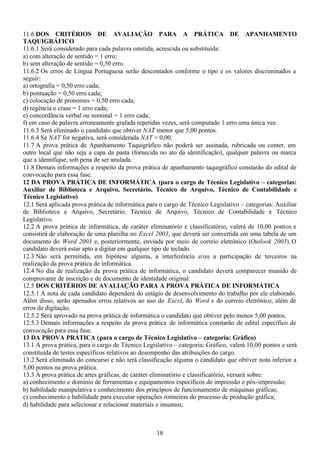 18
11.6 DOS CRITÉRIOS DE AVALIAÇÃO PARA A PRÁTICA DE APANHAMENTO
TAQUIGRÁFICO
11.6.1 Será considerado para cada palavra omitida, acrescida ou substituída:
a) com alteração de sentido = 1 erro;
b) sem alteração de sentido = 0,50 erro.
11.6.2 Os erros de Língua Portuguesa serão descontados conforme o tipo e os valores discriminados a
seguir:
a) ortografia = 0,50 erro cada;
b) pontuação = 0,50 erro cada;
c) colocação de pronomes = 0,50 erro cada;
d) regência e crase = 1 erro cada;
e) concordância verbal ou nominal = 1 erro cada;
f) em caso de palavra erroneamente grafada repetidas vezes, será computado 1 erro uma única vez.
11.6.3 Será eliminado o candidato que obtiver NAT menor que 5,00 pontos.
11.6.4 Se NAT for negativa, será considerada NAT = 0,00.
11.7 A prova prática de Apanhamento Taquigráfico não poderá ser assinada, rubricada ou conter, em
outro local que não seja a capa da pasta (fornecida no ato da identificação), qualquer palavra ou marca
que a identifique, sob pena de ser anulada.
11.8 Demais informações a respeito da prova prática de apanhamento taquigráfico constarão do edital de
convocação para essa fase.
12 DA PROVA PRÁTICA DE INFORMÁTICA (para o cargo de Técnico Legislativo – categorias:
Auxiliar de Biblioteca e Arquivo, Secretário, Técnico de Arquivo, Técnico de Contabilidade e
Técnico Legislativo)
12.1 Será aplicada prova prática de informática para o cargo de Técnico Legislativo – categorias: Auxiliar
de Biblioteca e Arquivo, Secretário, Técnico de Arquivo, Técnico de Contabilidade e Técnico
Legislativo.
12.2 A prova prática de informática, de caráter eliminatório e classificatório, valerá de 10,00 pontos e
consistirá de elaboração de uma planilha no Excel 2003, que deverá ser convertida em uma tabela de um
documento do Word 2003 e, posteriormente, enviada por meio de correio eletrônico (Outlook 2003). O
candidato deverá estar apto a digitar em qualquer tipo de teclado.
12.3 Não será permitida, em hipótese alguma, a interferência e/ou a participação de terceiros na
realização da prova prática de informática.
12.4 No dia de realização da prova prática de informática, o candidato deverá comparecer munido de
comprovante de inscrição e de documento de identidade original.
12.5 DOS CRITÉRIOS DE AVALIAÇÃO PARA A PROVA PRÁTICA DE INFORMÁTICA
12.5.1 A nota de cada candidato dependerá do estágio de desenvolvimento do trabalho por ele elaborado.
Além disso, serão apenados erros relativos ao uso do Excel, do Word e do correio eletrônico, além de
erros de digitação.
12.5.2 Será aprovado na prova prática de informática o candidato que obtiver pelo menos 5,00 pontos.
12.5.3 Demais informações a respeito da prova prática de informática constarão de edital específico de
convocação para essa fase.
13 DA PROVA PRÁTICA (para o cargo de Técnico Legislativo – categoria: Gráfico)
13.1 A prova prática, para o cargo de Técnico Legislativo – categoria: Gráfico, valerá 10,00 pontos e será
constituída de testes específicos relativos ao desempenho das atribuições do cargo.
13.2 Será eliminado do concurso e não terá classificação alguma o candidato que obtiver nota inferior a
5,00 pontos na prova prática.
13.3 A prova prática de artes gráficas, de caráter eliminatório e classificatório, versará sobre:
a) conhecimento e domínio de ferramentas e equipamentos específicos de impressão e pós-impressão;
b) habilidade manipulativa e conhecimento dos princípios de funcionamento de máquinas gráficas;
c) conhecimento e habilidade para executar operações rotineiras do processo de produção gráfica;
d) habilidade para selecionar e relacionar materiais e insumos;
 