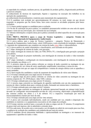 19
e) capacidade de avaliação, mediante provas, da qualidade do produto gráfico, diagnosticando problemas
e possíveis soluções;
f) conhecimento de técnicas de organização, higiene e segurança na execução dos trabalhos ou na
operação dos equipamentos;
g) conhecimento de procedimentos e materiais para manutenção dos equipamentos.
13.4 O candidato será avaliado por aproximadamente 60 minutos, no total, tempo em que deverá
responder às perguntas que lhe forem feitas, bem como executar as atividades propostas pela banca
avaliadora.
13.5 A banca poderá agrupar os candidatos para a avaliação.
13.6 No dia de realização da prova prática, os candidatos permanecerão isolados em uma sala de espera
durante o turno da sua convocação, até o momento da sua avaliação.
13.7 Demais informações a respeito dessa prova prática constarão de edital específico de convocação para
essa fase.
14 DA PROVA PRÁTICA (para o cargo de Técnico Legislativo – categoria: Técnico de
Manutenção e Operação de Equipamentos Audiovisuais)
14.1 A prova prática, para o cargo de Técnico Legislativo – categoria: Técnico de Manutenção e
Operação de Equipamentos Audiovisuais, valerá 10,00 pontos e será constituída de instalação, montagem
e operação dos equipamentos que compõem um sistema de áudio e/ou vídeo e videoconferência.
14.2 A prova prática, de caráter eliminatório e classificatório, será realizada em três partes:
a) 1.ª etapa: montagem de sistema de áudio, com gravação;
b) 2.ª etapa: montagem de sistema de vídeo, em VHS, DVD e TV, e interligação para gravação e projeção
com câmera;
c) 3.ª etapa: instalação de projetor multimídia, com interligação de sistemas de áudio e vídeo montados
nos itens a e b;
d) 4.ª etapa: instalação e configuração em microcomputador, com interligação de sistemas de áudio e
vídeo montados nas alíneas a e b.
14.3 A primeira etapa da prova prática referente ao sistema de áudio consistirá na montagem de um
sistema composto de: mix (mesa de som); equalizador; amplificador; microfones e caixas de som.
14.3.1 O candidato terá que ser capaz de compatibilizar o sistema de energia elétrica com os aparelhos a
serem montados.
14.3.2 Será exigido dos candidatos a noção de casamento de impedâncias de vários auto-falantes.
14.3.3 O tempo estimado para essa etapa será de 10 minutos.
14.4 A segunda etapa da prova prática referente ao sistema de vídeo consistirá na montagem de um
sistema composto de: TV; DVD player; vídeo VHS e câmera.
14.4.1 O tempo estimado para essa etapa será de 10 minutos.
14.5 A terceira etapa consistirá na interligação do aparelho multimídia com um dos equipamentos do
sistema de vídeo e também deste para o sistema de áudio, formando um sistema único e harmônico.
14.5.1 O tempo estimado para essa etapa será de 5 minutos.
14.6 A quarta etapa consistirá na montagem de ambiente operacional baseado em intranet (rede local),
devendo ser configurado microcomputador-servidor de vídeo-streaming, objetivando a disponibilização
dos sistemas citados nas alínas a e b do subitem 14.2 e respectiva visualização por meio de
microcomputadores-clientes por meio da rede.
14.6.1 O tempo estimado para essa etapa será de vinte minutos.
14.7 A prova será executada individualmente, sendo um candidato por vez, estando à disposição dos
candidatos os materiais e os equipamentos necessários às três etapas da avaliação.
14.8 O tempo máximo aceitável para a execução de todas as etapas será de 25 minutos. O cumprimento
do prazo total será rigoroso, não se admitindo a extensão deste.
14.9 Em cada turno, de acordo com a convocação a ser divulgada em edital de convocação para essa fase,
a seqüência de avaliação dos candidatos será estabelecida por meio de sorteio.
14.10 O candidato deverá demonstrar habilidade e operacionalidade na montagem e no manuseio de
equipamento e aparelhos de áudio e vídeo.
 