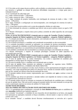 20
14.11 Em todas as três etapas da prova prática, serão avaliados os conhecimentos técnicos do candidato, a
sua iniciativa e agilidade na solução de possíveis dificuldades inesperadas e o tempo gasto para a
realização da prova.
14.12 A pontuação de cada etapa será:
a) 1.ª etapa: sistema de áudio = 3,00 pontos;
b) 2.ª etapa: sistema de vídeo = 3,00 pontos;
c) 3.ª etapa: instalação de projetor multimídia, com interligação de sistemas de áudio e vídeo = 2,00
pontos – 2,00 pontos;
d) 4.ª etapa: instalação e configuração em microcomputador, com interligação de sistemas de áudio e
vídeo = 2,00 pontos.
14.13 A nota final na prova prática será a soma das pontuações obtidas em cada etapa.
14.14 Será eliminado do concurso o candidato que obtiver nota na prova prática menor ou igual a 5,00
pontos.
14.15 Demais informações a respeito dessa prova prática constarão de edital específico de convocação
para essa fase.
15 DA AVALIAÇÃO PSICOLÓGICA (somente para os cargos de Consultor Técnico Legislativo –
categoria: Inspetor de Polícia Legislativa e de Técnico Legislativo – categoria: Policial Legislativo)
15.1 A avaliação psicológica, de caráter eliminatório, será realizada em data a ser determinada no edital
de convocação para essa fase.
15.2 Na avaliação psicológica, o candidato será considerado recomendado ou não-recomendado.
15.3 A avaliação psicológica consistirá na aplicação e na avaliação de técnicas psicológicas, visando
analisar a adequação do candidato ao perfil profissiográfico do cargo, identificando os tipos de raciocínio,
as habilidades específicas e as características de personalidade adequadas ao cargo.
15.4 O candidato considerado não-recomendado na avaliação psicológica será eliminado do certame.
15.5 Demais informações a respeito da avaliação psicológica constarão de edital específico de
convocação para essa fase.
16 DO TESTE DE APTIDÃO FÍSICA (somente para os cargos de Consultor Técnico Legislativo –
categoria: Inspetor de Polícia Legislativa e de Técnico Legislativo – categoria: Policial Legislativo)
16.1 O teste de aptidão física, de caráter eliminatório, visa avaliar a capacidade do candidato para
desempenhar as tarefas típicas da categoria funcional.
16.2 No teste de aptidão física, o candidato será considerado apto ou inapto.
16.3 O teste de aptidão física consistirá em submeter o candidato aos seguintes testes: BARRA,
IMPULSÃO HORIZONTAL e CORRIDA DE DOZE MINUTOS.
16.4 O candidato deverá comparecer em data, local e horário a serem oportunamente divulgados em edital
específico, com roupa apropriada para prática de educação física, munido de atestado médico específico
para tal fim, emitido nos últimos trinta dias da realização dos testes.
16.5 O atestado médico deverá constar, expressamente, que o candidato está apto a realizar o teste de
aptidão física.
16.6 O candidato que deixar de apresentar o atestado médico será impedido de realizar os testes, sendo
conseqüentemente eliminado do concurso.
16.7 O atestado médico deverá ser entregue no momento de identificação do candidato para a realização
do teste de aptidão física. Não será aceita a entrega de atestado médico em outro momento ou em que não
conste a autorização expressa nos termos do subitem 16.5 deste edital.
16.8 DO TESTE DE BARRA
16.8.1 DA FORMA DE EXECUÇÃO DO TESTE DINÂMICO DE BARRA
16.8.1.1 A metodologia para a preparação e execução do teste dinâmico de barra para os candidatos do
sexo masculino obedecerá aos seguintes aspectos:
a) ao comando “em posição”, o candidato do sexo masculino deverá dependurar-se na barra, com pegada
livre (pronação ou supinação), mantendo os braços estendidos, e deverá manter o corpo na vertical e sem
contato com o solo;
b) ao comando “iniciar”, o candidato deverá flexionar simultaneamente os cotovelos até o queixo
 