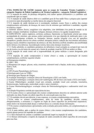 23
17 DA INSPEÇÃO DE SAÚDE (somente para os cargos de Consultor Técnico Legislativo –
categoria: Inspetor de Polícia Legislativa e de Técnico Legislativo – categoria: Policial Legislativo)
17.1 A inspeção de saúde, de presença obrigatória, terá caráter apenas eliminatório e o candidato será
considerado apto ou inapto.
17.2 A inspeção de saúde objetiva aferir se o candidato goza de boa saúde física e psíquica para suportar
os exercícios para desempenhar as tarefas típicas da categoria funcional.
17.3 A inspeção de saúde destinar-se-á à constatação, mediante exame físico e análise dos exames
complementares solicitados, de doenças, de sinais e/ou de sintomas que inabilitem o candidato, segundo
os critérios a seguir:
a) GERAIS: defeitos físicos, congênitos e/ou adquiridos, com debilidade e/ou perda de sentido ou de
função; cirurgias mutiladoras; neoplasias malignas; doenças crônicas e/ou agudas incapacitantes;
b) ESPECÍFICOS: sopros orgânicos, arritmias cardíacas; hipotensão ou hipertensão arterial que esteja
acompanhada de sintomas, que possua caráter permanente e/ou que dependa de medicação para o seu
controle; vasculopatias evidentes ou limitantes; hérnias; marcha irregular e/ou uso de aparelhos
ortopédicos; grandes desvios de coluna vertebral; artropatia crônica; redução dos movimentos articulares;
doenças ósseas; distúrbios importantes da mímica e da fala; disritmia cerebral; distúrbios da sensibilidade
táctil, térmica e/ou dolorosa; incoordenação motora, bem como doenças incuráveis.
17.3.1 Serão admitidos os candidatos portadores de deficiência visual corrigida ou corrigível por meio de
uso de óculos e/ou de lentes de contato até o limite de acuidade visual de 20/20 em ambos os olhos.
17.4 A inspeção de saúde estará sob a responsabilidade de juntas médicas a serem designadas pelo
CESPE.
17.5 A inspeção de saúde compreenderá o exame clínico e, ainda, a apresentação de exames
complementares, conforme seguinte relação:
a) Hemograma completo;
b) ABO + RH;
c) Bioquímica do sangue: glicose, uréia, creatinina, colesterol total e frações, ácido úrico, triglicerídeos,
TGO e TGP;
d) EAS;
e) EPF (Exame Parasitológico de Fezes);
f) Sorologia para Lues ou VDRL;
g) Sorologia para Doença de Chagas;
h) Avaliação Neurológica: avaliação clínica do Neurologista e EEG com laudo;
i) Avaliação Cardiológica: avaliação clínica do Cardiologista, RX de tórax com laudo e ECG com laudo;
j) Exame Oftalmológico: acuidade visual sem correção, acuidade visual com correção, tonometria,
biomicroscopia, fundoscopia, motricidade ocular e senso cromático;
k) Exame Otorrinolaringológico: avaliação clínica do Otorrinolaringologista e audiometria tonal com
laudo;
l) Avaliação Psiquiátrica emitida por especialista da área.
17.6 O exame clínico e a apresentação dos exames complementares descritos no subitem anterior serão
realizados nas datas fixadas em edital específico de convocação para essa fase.
17.7 O candidato deverá providenciar, à suas expensas, os exames complementares necessários.
17.8 Em todos os exames complementares, além do nome do candidato, deverão constar,
obrigatoriamente, a assinatura e o registro no órgão de classe específico do profissional responsável,
sendo motivo de inautenticidade desses a inobservância ou a omissão dessas informações.
17.9 Os exames complementares apresentados serão avaliados pela junta médica, em complementação ao
exame clínico.
17.10 A junta médica, após a análise do exame clínico e dos exames complementares dos candidatos,
emitirá apenas parecer da inaptidão do candidato.
17.11 Será eliminado do certame o candidato considerado inapto na inspeção de saúde.
17.12 Demais informações a respeito da inspeção de saúde constarão de edital específico de convocação
para essa fase.
 