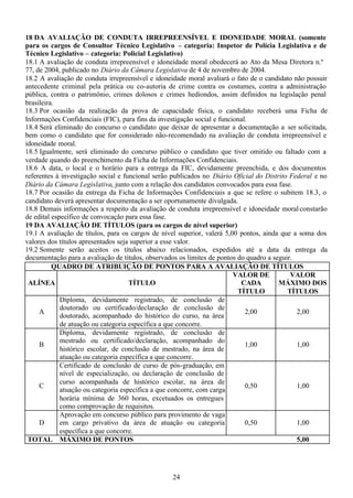24
18 DA AVALIAÇÃO DE CONDUTA IRREPREENSÍVEL E IDONEIDADE MORAL (somente
para os cargos de Consultor Técnico Legislativo – categoria: Inspetor de Polícia Legislativa e de
Técnico Legislativo – categoria: Policial Legislativo)
18.1 A avaliação de conduta irrepreensível e idoneidade moral obedecerá ao Ato da Mesa Diretora n.º
77, de 2004, publicado no Diário da Câmara Legislativa de 4 de novembro de 2004.
18.2 A avaliação de conduta irrepreensível e idoneidade moral avaliará o fato de o candidato não possuir
antecedente criminal pela prática ou co-autoria de crime contra os costumes, contra a administração
pública, contra o patrimônio, crimes dolosos e crimes hediondos, assim definidos na legislação penal
brasileira.
18.3 Por ocasião da realização da prova de capacidade física, o candidato receberá uma Ficha de
Informações Confidenciais (FIC), para fins da investigação social e funcional.
18.4 Será eliminado do concurso o candidato que deixar de apresentar a documentação a ser solicitada,
bem como o candidato que for considerado não-recomendado na avaliação de conduta irrepreensível e
idoneidade moral.
18.5 Igualmente, será eliminado do concurso público o candidato que tiver omitido ou faltado com a
verdade quando do preenchimento da Ficha de Informações Confidenciais.
18.6 A data, o local e o horário para a entrega da FIC, devidamente preenchida, e dos documentos
referentes à investigação social e funcional serão publicados no Diário Oficial do Distrito Federal e no
Diário da Câmara Legislativa, junto com a relação dos candidatos convocados para essa fase.
18.7 Por ocasião da entrega da Ficha de Informações Confidenciais a que se refere o subitem 18.3, o
candidato deverá apresentar documentação a ser oportunamente divulgada.
18.8 Demais informações a respeito da avaliação de conduta irrepreensível e idoneidade moral constarão
de edital específico de convocação para essa fase.
19 DA AVALIAÇÃO DE TÍTULOS (para os cargos de nível superior)
19.1 A avaliação de títulos, para os cargos de nível superior, valerá 5,00 pontos, ainda que a soma dos
valores dos títulos apresentados seja superior a esse valor.
19.2 Somente serão aceitos os títulos abaixo relacionados, expedidos até a data da entrega da
documentação para a avaliação de títulos, observados os limites de pontos do quadro a seguir.
QUADRO DE ATRIBUIÇÃO DE PONTOS PARA A AVALIAÇÃO DE TÍTULOS
ALÍNEA TÍTULO
VALOR DE
CADA
TÍTULO
VALOR
MÁXIMO DOS
TÍTULOS
A
Diploma, devidamente registrado, de conclusão de
doutorado ou certificado/declaração de conclusão de
doutorado, acompanhado do histórico do curso, na área
de atuação ou categoria específica a que concorre.
2,00 2,00
B
Diploma, devidamente registrado, de conclusão de
mestrado ou certificado/declaração, acompanhado do
histórico escolar, de conclusão de mestrado, na área de
atuação ou categoria específica a que concorre.
1,00 1,00
C
Certificado de conclusão de curso de pós-graduação, em
nível de especialização, ou declaração de conclusão de
curso acompanhada de histórico escolar, na área de
atuação ou categoria específica a que concorre, com carga
horária mínima de 360 horas, excetuados os entregues
como comprovação de requisitos.
0,50 1,00
D
Aprovação em concurso público para provimento de vaga
em cargo privativo da área de atuação ou categoria
específica a que concorre.
0,50 1,00
TOTAL MÁXIMO DE PONTOS 5,00
 