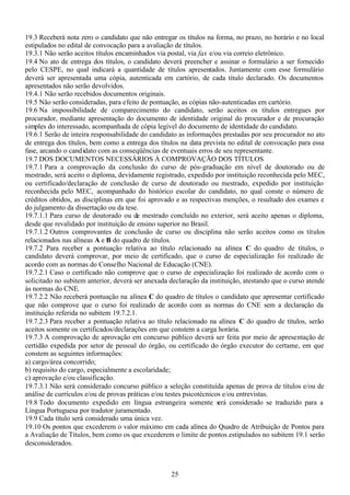 25
19.3 Receberá nota zero o candidato que não entregar os títulos na forma, no prazo, no horário e no local
estipulados no edital de convocação para a avaliação de títulos.
19.3.1 Não serão aceitos títulos encaminhados via postal, via fax e/ou via correio eletrônico.
19.4 No ato de entrega dos títulos, o candidato deverá preencher e assinar o formulário a ser fornecido
pelo CESPE, no qual indicará a quantidade de títulos apresentados. Juntamente com esse formulário
deverá ser apresentada uma cópia, autenticada em cartório, de cada título declarado. Os documentos
apresentados não serão devolvidos.
19.4.1 Não serão recebidos documentos originais.
19.5 Não serão consideradas, para efeito de pontuação, as cópias não-autenticadas em cartório.
19.6 Na impossibilidade de comparecimento do candidato, serão aceitos os títulos entregues por
procurador, mediante apresentação do documento de identidade original do procurador e de procuração
simples do interessado, acompanhada de cópia legível do documento de identidade do candidato.
19.6.1 Serão de inteira responsabilidade do candidato as informações prestadas por seu procurador no ato
de entrega dos títulos, bem como a entrega dos títulos na data prevista no edital de convocação para essa
fase, arcando o candidato com as conseqüências de eventuais erros de seu representante.
19.7 DOS DOCUMENTOS NECESSÁRIOS À COMPROVAÇÃO DOS TÍTULOS
19.7.1 Para a comprovação da conclusão do curso de pós-graduação em nível de doutorado ou de
mestrado, será aceito o diploma, devidamente registrado, expedido por instituição reconhecida pelo MEC,
ou certificado/declaração de conclusão de curso de doutorado ou mestrado, expedido por instituição
reconhecida pelo MEC, acompanhado do histórico escolar do candidato, no qual conste o número de
créditos obtidos, as disciplinas em que foi aprovado e as respectivas menções, o resultado dos exames e
do julgamento da dissertação ou da tese.
19.7.1.1 Para curso de doutorado ou de mestrado concluído no exterior, será aceito apenas o diploma,
desde que revalidado por instituição de ensino superior no Brasil.
19.7.1.2 Outros comprovantes de conclusão de curso ou disciplina não serão aceitos como os títulos
relacionados nas alíneas A e B do quadro de títulos.
19.7.2 Para receber a pontuação relativa ao título relacionado na alínea C do quadro de títulos, o
candidato deverá comprovar, por meio de certificado, que o curso de especialização foi realizado de
acordo com as normas do Conselho Nacional de Educação (CNE).
19.7.2.1 Caso o certificado não comprove que o curso de especialização foi realizado de acordo com o
solicitado no subitem anterior, deverá ser anexada declaração da instituição, atestando que o curso atende
às normas do CNE.
19.7.2.2 Não receberá pontuação na alínea C do quadro de títulos o candidato que apresentar certificado
que não comprove que o curso foi realizado de acordo com as normas do CNE sem a declaração da
instituição referida no subitem 19.7.2.1.
19.7.2.3 Para receber a pontuação relativa ao título relacionado na alínea C do quadro de títulos, serão
aceitos somente os certificados/declarações em que constem a carga horária.
19.7.3 A comprovação de aprovação em concurso público deverá ser feita por meio de apresentação de
certidão expedida por setor de pessoal do órgão, ou certificado do órgão executor do certame, em que
constem as seguintes informações:
a) cargo/área concorrido;
b) requisito do cargo, especialmente a escolaridade;
c) aprovação e/ou classificação.
19.7.3.1 Não será considerado concurso público a seleção constituída apenas de prova de títulos e/ou de
análise de currículos e/ou de provas práticas e/ou testes psicotécnicos e/ou entrevistas.
19.8 Todo documento expedido em língua estrangeira somente será considerado se traduzido para a
Língua Portuguesa por tradutor juramentado.
19.9 Cada título será considerado uma única vez.
19.10 Os pontos que excederem o valor máximo em cada alínea do Quadro de Atribuição de Pontos para
a Avaliação de Títulos, bem como os que excederem o limite de pontos estipulados no subitem 19.1 serão
desconsiderados.
 