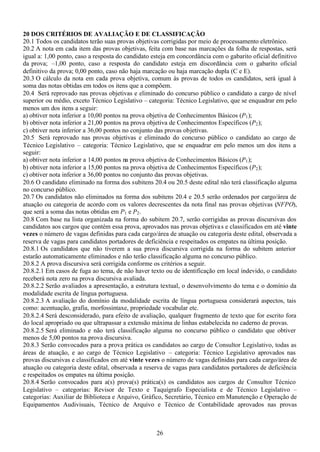 26
20 DOS CRITÉRIOS DE AVALIAÇÃO E DE CLASSIFICAÇÃO
20.1 Todos os candidatos terão suas provas objetivas corrigidas por meio de processamento eletrônico.
20.2 A nota em cada item das provas objetivas, feita com base nas marcações da folha de respostas, será
igual a: 1,00 ponto, caso a resposta do candidato esteja em concordância com o gabarito oficial definitivo
da prova; –1,00 ponto, caso a resposta do candidato esteja em discordância com o gabarito oficial
definitivo da prova; 0,00 ponto, caso não haja marcação ou haja marcação dupla (C e E).
20.3 O cálculo da nota em cada prova objetiva, comum às provas de todos os candidatos, será igual à
soma das notas obtidas em todos os itens que a compõem.
20.4 Será reprovado nas provas objetivas e eliminado do concurso público o candidato a cargo de nível
superior ou médio, exceto Técnico Legislativo – categoria: Técnico Legislativo, que se enquadrar em pelo
menos um dos itens a seguir:
a) obtiver nota inferior a 10,00 pontos na prova objetiva de Conhecimentos Básicos (P1);
b) obtiver nota inferior a 21,00 pontos na prova objetiva de Conhecimentos Específicos (P2);
c) obtiver nota inferior a 36,00 pontos no conjunto das provas objetivas.
20.5 Será reprovado nas provas objetivas e eliminado do concurso público o candidato ao cargo de
Técnico Legislativo – categoria: Técnico Legislativo, que se enquadrar em pelo menos um dos itens a
seguir:
a) obtiver nota inferior a 14,00 pontos na prova objetiva de Conhecimentos Básicos (P1);
b) obtiver nota inferior a 15,00 pontos na prova objetiva de Conhecimentos Específicos (P2);
c) obtiver nota inferior a 36,00 pontos no conjunto das provas objetivas.
20.6 O candidato eliminado na forma dos subitens 20.4 ou 20.5 deste edital não terá classificação alguma
no concurso público.
20.7 Os candidatos não eliminados na forma dos subitens 20.4 e 20.5 serão ordenados por cargo/área de
atuação ou categoria de acordo com os valores decrescentes da nota final nas provas objetivas (NFPO),
que será a soma das notas obtidas em P1 e P2.
20.8 Com base na lista organizada na forma do subitem 20.7, serão corrigidas as provas discursivas dos
candidatos aos cargos que contém essa prova, aprovados nas provas objetivas e classificados em até vinte
vezes o número de vagas definidas para cada cargo/área de atuação ou categoria deste edital, observada a
reserva de vagas para candidatos portadores de deficiência e respeitados os empates na última posição.
20.8.1 Os candidatos que não tiverem a sua prova discursiva corrigida na forma do subitem anterior
estarão automaticamente eliminados e não terão classificação alguma no concurso público.
20.8.2 A prova discursiva será corrigida conforme os critérios a seguir.
20.8.2.1 Em casos de fuga ao tema, de não haver texto ou de identificação em local indevido, o candidato
receberá nota zero na prova discursiva avaliada.
20.8.2.2 Serão avaliados a apresentação, a estrutura textual, o desenvolvimento do tema e o domínio da
modalidade escrita de língua portuguesa.
20.8.2.3 A avaliação do domínio da modalidade escrita de língua portuguesa considerará aspectos, tais
como: acentuação, grafia, morfossintaxe, propriedade vocabular etc.
20.8.2.4 Será desconsiderado, para efeito de avaliação, qualquer fragmento de texto que for escrito fora
do local apropriado ou que ultrapassar a extensão máxima de linhas estabelecida no caderno de provas.
20.8.2.5 Será eliminado e não terá classificação alguma no concurso público o candidato que obtiver
menos de 5,00 pontos na prova discursiva.
20.8.3 Serão convocados para a prova prática os candidatos ao cargo de Consultor Legislativo, todas as
áreas de atuação, e ao cargo de Técnico Legislativo – categoria: Técnico Legislativo aprovados nas
provas discursivas e classificados em até vinte vezes o número de vagas definidas para cada cargo/área de
atuação ou categoria deste edital, observada a reserva de vagas para candidatos portadores de deficiência
e respeitados os empates na última posição.
20.8.4 Serão convocados para a(s) prova(s) prática(s) os candidatos aos cargos de Consultor Técnico
Legislativo – categorias: Revisor de Texto e Taquígrafo Especialista e de Técnico Legislativo –
categorias: Auxiliar de Biblioteca e Arquivo, Gráfico, Secretário, Técnico em Manutenção e Operação de
Equipamentos Audivisuais, Técnico de Arquivo e Técnico de Contabilidade aprovados nas provas
 