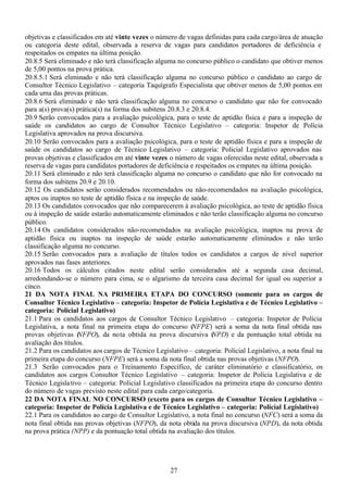 27
objetivas e classificados em até vinte vezes o número de vagas definidas para cada cargo/área de atuação
ou categoria deste edital, observada a reserva de vagas para candidatos portadores de deficiência e
respeitados os empates na última posição.
20.8.5 Será eliminado e não terá classificação alguma no concurso público o candidato que obtiver menos
de 5,00 pontos na prova prática.
20.8.5.1 Será eliminado e não terá classificação alguma no concurso público o candidato ao cargo de
Consultor Técnico Legislativo – categoria Taquígrafo Especialista que obtiver menos de 5,00 pontos em
cada uma das provas práticas.
20.8.6 Será eliminado e não terá classificação alguma no concurso o candidato que não for convocado
para a(s) prova(s) prática(s) na forma dos subitens 20.8.3 e 20.8.4.
20.9 Serão convocados para a avaliação psicológica, para o teste de aptidão física e para a inspeção de
saúde os candidatos ao cargo de Consultor Técnico Legislativo – categoria: Inspetor de Polícia
Legislativa aprovados na prova discursiva.
20.10 Serão convocados para a avaliação psicológica, para o teste de aptidão física e para a inspeção de
saúde os candidatos ao cargo de Técnico Legislativo – categoria: Policial Legislativo aprovados nas
provas objetivas e classificados em até vinte vezes o número de vagas oferecidas neste edital, observada a
reserva de vagas para candidatos portadores de deficiência e respeitados os empates na última posição.
20.11 Será eliminado e não terá classificação alguma no concurso o candidato que não for convocado na
forma dos subitens 20.9 e 20.10.
20.12 Os candidatos serão considerados recomendados ou não-recomendados na avaliação psicológica,
aptos ou inaptos no teste de aptidão física e na inspeção de saúde.
20.13 Os candidatos convocados que não comparecerem à avaliação psicológica, ao teste de aptidão física
ou à inspeção de saúde estarão automaticamente eliminados e não terão classificação alguma no concurso
público.
20.14 Os candidatos considerados não-recomendados na avaliação psicológica, inaptos na prova de
aptidão física ou inaptos na inspeção de saúde estarão automaticamente eliminados e não terão
classificação alguma no concurso.
20.15 Serão convocados para a avaliação de títulos todos os candidatos a cargos de nível superior
aprovados nas fases anteriores.
20.16 Todos os cálculos citados neste edital serão considerados até a segunda casa decimal,
arredondando-se o número para cima, se o algarismo da terceira casa decimal for igual ou superior a
cinco.
21 DA NOTA FINAL NA PRIMEIRA ETAPA DO CONCURSO (somente para os cargos de
Consultor Técnico Legislativo – categoria: Inspetor de Polícia Legislativa e de Técnico Legislativo –
categoria: Policial Legislativo)
21.1 Para os candidatos aos cargos de Consultor Técnico Legislativo – categoria: Inspetor de Polícia
Legislativa, a nota final na primeira etapa do concurso (NFPE) será a soma da nota final obtida nas
provas objetivas (NFPO), da nota obtida na prova discursiva (NPD) e da pontuação total obtida na
avaliação dos títulos.
21.2 Para os candidatos aos cargos de Técnico Legislativo – categoria: Policial Legislativo, a nota final na
primeira etapa do concurso (NFPE) será a soma da nota final obtida nas provas objetivas (NFPO).
21.3 Serão convocados para o Treinamento Específico, de caráter eliminatório e classificatório, os
candidatos aos cargos Consultor Técnico Legislativo – categoria: Inspetor de Polícia Legislativa e de
Técnico Legislativo – categoria: Policial Legislativo classificados na primeira etapa do concurso dentro
do número de vagas previsto neste edital para cada cargo/categoria.
22 DA NOTA FINAL NO CONCURSO (exceto para os cargos de Consultor Técnico Legislativo –
categoria: Inspetor de Polícia Legislativa e de Técnico Legislativo – categoria: Policial Legislativo)
22.1 Para os candidatos ao cargo de Consultor Legislativo, a nota final no concurso (NFC) será a soma da
nota final obtida nas provas objetivas (NFPO), da nota obtida na prova discursiva (NPD), da nota obtida
na prova prática (NPP) e da pontuação total obtida na avaliação dos títulos.
 
