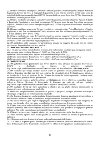 28
22.2 Para os candidatos ao cargo de Consultor Técnico Legislativo, exceto categorias: Inspetor de Polícia
Legislativa, Revisor de Texto e Taquígrafo Especialista, a nota final no concurso (NFC) será a soma da
nota final obtida nas provas objetivas (NFPO), da nota obtida na prova discursiva (NPD) e da pontuação
total obtida na avaliação dos títulos.
22.3 Para os candidatos ao cargo de Consultor Técnico Legislativo, somente categorias: Revisor de Texto
e Taquígrafo Especialista, a nota final no concurso (NFC) será a soma da nota final obtida nas provas
objetivas (NFPO), da nota obtida na(s) prova(s) prática(s) (NPP) e da pontuação total obtida na avaliação
dos títulos.
22.4 Para os candidatos ao cargo de Técnico Legislativo, exceto categorias: Policial Legislativo e Técnico
Legislativo, a nota final no concurso (NFC) será a soma da nota final obtida nas provas objetivas (NFPO)
e da nota obtida na prova prática (NPP).
22.5 Para os candidatos ao cargo de Técnico Legislativo, somente categoria: Técnico Legislativo, a nota
final no concurso (NFC) será a soma da nota final obtida nas provas objetivas, da nota obtida na prova
discursiva (NPD) e da nota obtida na prova prática (NPP).
22.6 Os candidatos serão ordenados por cargo/área de atuação ou categoria de acordo com os valores
decrescentes da nota final no concurso público.
23 DOS CRITÉRIOS DE DESEMPATE
23.1 Em caso de empate na nota final no concurso, terá preferência o candidato que, na seguinte ordem:
a) tiver maior idade, conforme Decreto n.º 24.687, de 24 de junho de 2004;
b) obtiver a maior nota na prova objetiva de Conhecimentos Específicos (P2);
c) obtiver o maior número de acertos na prova objetiva de Conhecimentos Específicos (P2);
d) obtiver o maior número de acertos na prova objetiva de Conhecimentos Básicos (P1).
24 DOS RECURSOS
24.1 Os gabaritos oficiais preliminares das provas objetivas serão afixados nos quadros de avisos do
CESPE e divulgados na Internet, no endereço eletrônico
http://www.cespe.unb.br/concursos/camaradf2005, em data a ser determinada no caderno de provas.
24.2 O candidato que desejar interpor recursos contra os gabaritos oficiais preliminares das provas
objetivas disporá de três dias para fazê-lo, a contar do dia subseqüente ao da divulgação desses gabaritos,
no horário das 9 horas do primeiro dia às 18 horas do último dia, ininterruptamente, conforme datas
determinadas nos gabaritos oficiais preliminares.
24.3 Para recorrer contra os gabaritos oficiais preliminares das provas objetivas, o candidato deverá
utilizar o Sistema Eletrônico de Interposição de Recursos, por meio do endereço eletrônico
http://www.cespe.unb.br/concursos/camaradf2005, e seguir as instruções ali contidas.
24.4 O candidato deverá ser claro, consistente e objetivo em seu pleito. Recurso inconsistente ou
intempestivo será preliminarmente indeferido.
24.5 O recurso não poderá conter, em outro local que não o apropriado, qualquer palavra ou marca que o
identifique, sob pena de ser preliminarmente indeferido.
24.6 Se do exame de recursos resultar anulação de item integrante de prova, a pontuação correspondente a
esse item será atribuída a todos os candidatos, independentemente de terem recorrido.
24.7 Se houver alteração, por força de impugnações, de gabarito oficial preliminar de item integrante de
prova, essa alteração valerá para todos os candidatos, independentemente de terem recorrido.
24.8 Todos os recursos serão analisados e as justificativas das alterações de gabarito serão divulgadas no
endereço eletrônico http://www.cespe.unb.br/concursos/camaradf2005 quando da divulgação do gabarito
definitivo. Não serão encaminhadas respostas individuais aos candidatos.
24.9 Não será aceito recurso via postal, via fax, via correio eletrônico ou, ainda, fora do prazo.
24.10 Em nenhuma hipótese serão aceitos pedidos de revisão de recursos ou recurso de gabarito oficial
definitivo.
24.11 Recursos cujo teor desrespeite a banca serão preliminarmente indeferidos.
24.12 A forma e os prazos para a interposição de recursos contra os resultados provisórios das demais
fases deste concurso serão disciplinados nos respectivos editais de divulgação dos resultados provisórios.
 