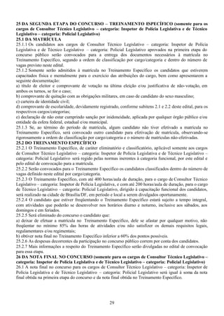 29
25 DA SEGUNDA ETAPA DO CONCURSO – TREINAMENTO ESPECÍFICO (somente para os
cargos de Consultor Técnico Legislativo – categoria: Inspetor de Polícia Legislativa e de Técnico
Legislativo – categoria: Policial Legislativo)
25.1 DA MATRÍCULA
25.1.1 Os candidatos aos cargos de Consultor Técnico Legislativo – categoria: Inspetor de Polícia
Legislativa e de Técnico Legislativo – categoria: Policial Legislativo aprovados na primeira etapa do
concurso público serão convocados para a entrega dos documentos necessários à matrícula no
Treinamento Específico, segundo a ordem de classificação por cargo/categoria e dentro do número de
vagas previsto neste edital.
25.1.2 Somente serão admitidos à matrícula no Treinamento Específico os candidatos que estiverem
capacitados física e mentalmente para o exercício das atribuições do cargo, bem como apresentarem a
seguinte documentação:
a) título de eleitor e comprovante de votação na última eleição e/ou justificativa de não-votação, em
ambos os turnos, se for o caso;
b) comprovante de quitação com as obrigações militares, em caso de candidato do sexo masculino;
c) carteira de identidade civil;
d) comprovante de escolaridade, devidamente registrado, conforme subitens 2.1 e 2.2 deste edital, para os
respectivos cargos/categorias;
e) declaração de não estar cumprindo sanção por inidoneidade, aplicada por qualquer órgão público e/ou
entidade da esfera federal, estadual e/ou municipal.
25.1.3 Se, ao término do período de matrícula, algum candidato não tiver efetivado a matrícula no
Treinamento Específico, será convocado outro candidato para efetivação de matrícula, observando-se
rigorosamente a ordem de classificação por cargo/categoria e o número de matrículas não-efetivadas.
25.2 DO TREINAMENTO ESPECÍFICO
25.2.1 O Treinamento Específico, de caráter eliminatório e classificatório, aplicável somente aos cargos
de Consultor Técnico Legislativo – categoria: Inspetor de Polícia Legislativa e de Técnico Legislativo –
categoria: Policial Legislativo será regido pelas normas inerentes à categoria funcional, por este edital e
pelo edital de convocação para a matrícula.
25.2.2 Serão convocados para o Treinamento Específico os candidatos classificados dentro do número de
vagas definido neste edital por cargo/categoria.
25.2.3 O Treinamento Específico, com até 400 horas/aula de duração, para o cargo de Consultor Técnico
Legislativo – categoria: Inspetor de Polícia Legislativa, e com até 200 horas/aula de duração, para o cargo
de Técnico Legislativo – categoria: Policial Legislativo, dirigido à capacitação funcional dos candidatos,
será realizado na cidade de Brasília/DF, em período e local a serem divulgados oportunamente.
25.2.4 O candidato que estiver freqüentando o Treinamento Específico estará sujeito a tempo integral,
com atividades que poderão se desenvolver nos horários diurno e noturno, inclusive aos sábados, aos
domingos e em feriados.
25.2.5 Será eliminado do concurso o candidato que:
a) deixar de efetuar a matrícula no Treinamento Específico, dele se afastar por qualquer motivo, não
freqüentar no mínimo 85% das horas de atividades e/ou não satisfizer os demais requisitos legais,
regulamentares e/ou regimentais;
b) obtiver nota final no Treinamento Específico inferior a 60% dos pontos possíveis.
25.2.6 As despesas decorrentes da participação no concurso público correm por conta dos candidatos.
25.2.7 Mais informações a respeito do Treinamento Específico serão divulgadas no edital de convocação
para essa etapa.
26 DA NOTA FINAL NO CONCURSO (somente para os cargos de Consultor Técnico Legislativo –
categoria: Inspetor de Polícia Legislativa e de Técnico Legislativo – categoria: Policial Legislativo)
26.1 A nota final no concurso para os cargos de Consultor Técnico Legislativo – categoria: Inspetor de
Polícia Legislativa e de Técnico Legislativo – categoria: Policial Legislativo será igual à soma da nota
final obtida na primeira etapa do concurso e da nota final obtida no Treinamento Específico.
 