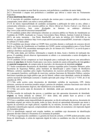 30
26.2 Em caso de empate na nota final do concurso, terá preferência o candidato de maior idade.
26.2.1 Persistindo o empate terá preferência o candidato que obtiver a maior nota no Treinamento
Específico.
27 DAS DISPOSIÇÕES FINAIS
27.1 A inscrição do candidato implicará a aceitação das normas para o concurso público contidas nos
comunicados, neste edital e em outros a serem publicados.
27.2 É de inteira responsabilidade do candidato acompanhar a publicação de todos os atos, editais e
comunicados referentes a este concurso público no Diário Oficial do Distrito Federal e no Diário da
Câmara Legislativa, bem como divulgados na Internet, no endereço eletrônico
http://www.cespe.unb.br/concursos/camaradf2005.
27.3 O candidato poderá obter informações referentes ao concurso público no Núcleo de Atendimento ao
Candidato do CESPE, localizado no Campus Universitário Darcy Ribeiro, Instituto Central de Ciências
(ICC), ala norte, mezanino – Asa Norte, Brasília/DF, por meio do telefone (61) 3448-0100 ou via
Internet, no endereço eletrônico http://www.cespe.unb.br/concursos/camaradf2005, ressalvado o disposto
no subitem 27.5 deste edital.
27.4 O candidato que desejar relatar ao CESPE fatos ocorridos durante a realização do concurso deverá
fazê-lo ao Núcleo de Atendimento ao Candidato do CESPE, postar correspondência para a Caixa Postal
04521, CEP 70919–970; encaminhar mensagem pelo fax de número (61) 3448-0111; ou enviá-la para o
endereço eletrônico sac@cespe.unb.br.
27.5 Não serão dadas, por telefone, informações a respeito de datas, locais e horários de realização das
provas. O candidato deverá observar rigorosamente os editais e os comunicados a serem divulgados na
forma do subitem 27.2.
27.6 O candidato deverá comparecer ao local designado para a realização das provas com antecedência
mínima de uma hora do horário fixado para o seu início, munido de caneta esferográfica de tinta preta e
de material transparente, do comprovante de inscrição e do documento de identidade original.
27.7 Serão considerados documentos de identidade: carteiras expedidas pelos Comandos Militares, pelas
Secretarias de Segurança Pública, pelos Institutos de Identificação e pelos Corpos de Bombeiros
Militares; carteiras expedidas pelos órgãos fiscalizadores de exercício profissional (ordens, conselhos
etc.); passaporte brasileiro; certificado de reservista; carteiras funcionais do Ministério Público; carteiras
funcionais expedidas por órgão público que, por lei federal, valham como identidade; carteira de trabalho;
carteira nacional de habilitação (somente o modelo aprovado pelo artigo 159 da Lei n.º 9.503, de 23 de
setembro de 1997).
27.7.1 Não serão aceitos como documentos de identidade: certidões de nascimento, CPF, títulos
eleitorais, carteiras de motorista (modelo antigo), carteiras de estudante, carteiras funcionais sem valor de
identidade, nem documentos ilegíveis, não-identificáveis e/ou danificados.
27.7.2 Não será aceita cópia do documento de identidade, ainda que autenticada, nem protocolo do
documento.
27.8 Por ocasião da realização das provas, o candidato que não apresentar documento de identidade
original, na forma definida no subitem 27.7 deste edital, não poderá fazer as provas e será
automaticamente eliminado do concurso público.
27.9 Caso o candidato esteja impossibilitado de apresentar, no dia de realização das provas, documento de
identidade original, por motivo de perda, roubo ou furto, deverá ser apresentado documento que ateste o
registro da ocorrência em órgão policial, expedido há, no máximo, noventa dias, ocasião em que será
submetido à identificação especial, compreendendo coleta de dados, de assinaturas e de impressão digital
em formulário próprio.
27.9.1 A identificação especial será exigida, também, ao candidato cujo documento de identificação
apresente dúvidas relativas à fisionomia ou à assinatura do portador.
27.10 Para a segurança dos candidatos e a garantia da lisura do certame, o CESPE poderá proceder, como
forma de identificação, à coleta da impressão digital de todos os candidatos nos dias de realização das
provas.
 