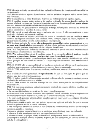31
27.11 Não serão aplicadas provas em local, data ou horário diferentes dos predeterminados em edital ou
em comunicado.
27.12 Não será admitido ingresso de candidato no local de realização das provas após o horário fixado
para o seu início.
27.13 O candidato que se retirar do ambiente de provas não poderá retornar em hipótese alguma.
27.14 O candidato somente poderá retirar-se do local de realização das provas levando o caderno de
provas e a folha de rascunho, que é de preenchimento facultativo, no decurso dos últimos quinze minutos
anteriores ao término do tempo destinado à realização das provas.
27.15 Não haverá, por qualquer motivo, prorrogação do tempo previsto para a aplicação das provas em
razão do afastamento de candidato da sala de provas.
27.16 Não haverá segunda chamada para a realização das provas. O não-comparecimento a estas
implicará a eliminação automática do candidato.
27.17 Não será permitida, durante a realização das provas, a comunicação entre os candidatos nem a
utilização de máquinas calculadoras e/ou similares, livros, anotações, réguas de cálculo, impressos ou
qualquer outro material de consulta, inclusive códigos e/ou legislação.
27.18 No dia de realização das provas, não será permitido ao candidato entrar no ambiente de provas
portando aparelhos eletrônicos, tais como bip, telefone celular, walkman, agenda eletrônica, notebook,
palmtop, receptor, gravador, máquina de calcular, máquina fotográfica etc.
27.18.1 Não será permitida a entrada de candidatos no ambiente de provas com armas. O candidato que
estiver armado será encaminhado à Coordenação.
27.18.2 Não será permitida a entrada de candidato na sala de provas usando relógio de qualquer espécie,
óculos escuros ou quaisquer itens de chapelaria, tais como chapéu, boné, gorro etc.
27.18.3 O candidato que estiver portando qualquer tipo de arma ou de aparelho eletrônico ou que estiver
usando quaisquer dos itens citados no subitem 27.18.2 será impedido de entrar na sala e não realizará as
provas.
27.18.4 O CESPE não se responsabilizará por perdas ou extravios de objetos ou de equipamentos
eletrônicos ocorridos durante a realização das provas, nem por danos neles causados.
27.19 O CESPE poderá passar detectores de metal nos candidatos no momento da sua entrada na sala de
provas.
27.20 O candidato deverá permanecer obrigatoriamente no local de realização das provas por, no
mínimo, uma hora após o início das provas.
27.20.1 A inobservância do subitem anterior acarretará a não-correção das provas e, conseqüentemente, a
eliminação do candidato no concurso público.
27.21 O CESPE manterá um marcador de tempo em cada sala de provas para fins de acompanhamento
pelos candidatos.
27.22 Terá suas provas anuladas e será automaticamente eliminado do concurso público o candidato que,
durante a sua realização:
a) for surpreendido dando ou recebendo auxílio para a execução das provas;
b) utilizar-se de livros, máquinas de calcular ou equipamento similar, dicionário, notas ou impressos que
não forem expressamente permitidos ou, ainda, que se comunicar com outro candidato;
c) for surpreendido portando telefone celular, gravador, receptor, pagers, notebook, máquina fotográfica
ou equipamento similar;
d) faltar com o devido respeito para com qualquer membro da equipe de aplicação das provas, com as
autoridades presentes ou com os demais candidatos;
e) fizer anotação de informações relativas às suas respostas no comprovante de inscrição ou em qualquer
outro meio, que não os permitidos;
f) recusar-se a entregar o material das provas ao término do tempo destinado para a sua realização;
g) afastar-se da sala, a qualquer tempo, sem o acompanhamento de fiscal;
h) ausentar-se da sala, a qualquer tempo, levando a folha de respostas ou a folha de texto definitivo;
i) descumprir as instruções contidas no caderno de provas, na folha de respostas, na folha de rascunho ou
na folha de texto definitivo;
 