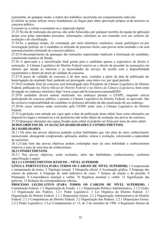 32
j) perturbar, de qualquer modo, a ordem dos trabalhos, incorrendo em comportamento indevido;
k) utilizar ou tentar utilizar meios fraudulentos ou ilegais para obter aprovação própria ou de terceiros no
concurso público;
l) recusar-se a coletar a assinatura ou a impressão digital.
27.23 No dia de realização das provas, não serão fornecidas, por qualquer membro da equipe de aplicação
destas e/ou pelas autoridades presentes, informações referentes ao seu conteúdo e/ou aos critérios de
avaliação e de classificação.
27.24 Se, a qualquer tempo, for constatado, por meio eletrônico, estatístico, visual, grafológico ou por
investigação policial, ter o candidato se utilizado de processo ilícito, suas provas serão anuladas e ele será
automaticamente eliminado do concurso público.
27.25 O descumprimento de quaisquer das instruções supracitadas implicará a eliminação do candidato,
constituindo tentativa de fraude.
27.26 A aprovação e a classificação final geram para o candidato apenas a expectativa de direito à
nomeação. A Câmara Legislativa do Distrito Federal reserva-se o direito de proceder às nomeações em
número que atenda ao interesse e às necessidades do serviço, de acordo com a disponibilidade
orçamentária e dentro do prazo de validade do concurso.
27.27 O prazo de validade do concurso é de dois anos, contados a partir da data de publicação da
homologação do resultado final, podendo ser prorrogado, uma única vez, por igual período.
27.28 O resultado final do concurso será homologado pelo Presidente da Câmara Legislativa do Distrito
Federal, publicado no Diário Oficial do Distrito Federal e no Diário da Câmara Legislativa, bem como
divulgado no endereço eletrônico http://www.cespe.unb.br/concursos/camaradf2005.
27.29 O candidato deverá manter atualizado seu endereço perante o CESPE, enquanto estiver
participando do concurso público, e perante a Câmara Legislativa do Distrito Federal, se aprovado. São
de exclusiva responsabilidade do candidato os prejuízos advindos da não-atualização de seu endereço.
27.30 Os casos omissos serão resolvidos pelo CESPE junto com a Câmara Legislativa do Distrito
Federal.
27.31 Legislação com entrada em vigor após a data de publicação deste edital, bem como alterações em
dispositivos legais e normativos a ele posteriores não serão objeto de avaliação nas provas do concurso.
27.32 Quaisquer alterações nas regras fixadas neste edital só poderão ser feitas por meio de outro edital.
28 DOS OBJETOS DE AVALIAÇÃO (HABILIDADES E CONHECIMENTOS)
28.1 HABILIDADES
28.1.1 Os itens das provas objetivas poderão avaliar habilidades que vão além de mero conhecimento
memorizado, abrangendo compreensão, aplicação, análise, síntese e avaliação, valorizando a capacidade
de raciocínio.
28.1.2 Cada item das provas objetivas poderá contemplar mais de uma habilidade e conhecimentos
relativos a mais de uma área de conhecimento.
28.2 CONHECIMENTOS
28.2.1 Nas provas objetivas, serão avaliados, além das habilidades, conhecimentos, conforme
especificação a seguir.
28.2.1.1 CONHECIMENTOS BÁSICOS – NÍVEL SUPERIOR
LÍNGUA PORTUGUESA (PARA TODOS OS CARGOS DE NÍVEL SUPERIOR): 1 Compreensão
e interpretação de textos. 2 Tipologia textual. 3 Ortografia oficial. 4 Acentuação gráfica. 5 Emprego das
classes de palavras. 6 Emprego do sinal indicativo de crase. 7 Sintaxe da oração e do período. 8
Pontuação. 9 Concordância nominal e verbal. 10 Regência nominal e verbal. 11 Significação das
palavras. 12 Redação de correspondências oficiais.
PROCESSO LEGISLATIVO (PARA TODOS OS CARGOS DE NÍVEL SUPERIOR): 1
Constituição Federal. 1.1 Organização do Estado. 1.1.1 Organização Político-Administrativa. 1.1.2 União.
1.2 Organização dos Poderes. 1.2.1 Poder Legislativo. 2 Lei Orgânica do Distrito Federal. 2.1
Organização do Distrito Federal. 2.1.1 Disposições Gerais. 2.1.2 Organização Administrativa do Distrito
Federal. 2.1.3 Competências do Distrito Federal. 2.2 Organização dos Poderes. 2.2.1 Disposições Gerais.
2.2.2 Poder Legislativo. 3 Lei Complementar n.° 13, de 3 de setembro de 1996. 4 Regimento Interno da
 