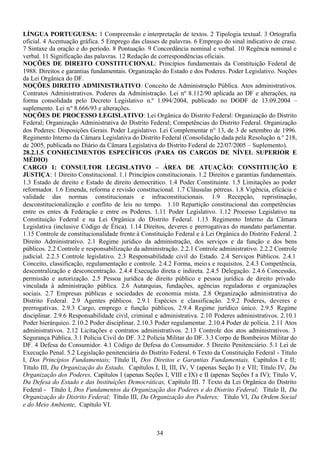 34
LÍNGUA PORTUGUESA: 1 Compreensão e interpretação de textos. 2 Tipologia textual. 3 Ortografia
oficial. 4 Acentuação gráfica. 5 Emprego das classes de palavras. 6 Emprego do sinal indicativo de crase.
7 Sintaxe da oração e do período. 8 Pontuação. 9 Concordância nominal e verbal. 10 Regência nominal e
verbal. 11 Significação das palavras. 12 Redação de correspondências oficiais.
NOÇÕES DE DIREITO CONSTITUCIONAL: Princípios fundamentais da Constituição Federal de
1988. Direitos e garantias fundamentais. Organização do Estado e dos Poderes. Poder Legislativo. Noções
da Lei Orgânica do DF.
NOÇÕES DIREITO ADMINISTRATIVO: Conceito de Administração Pública. Atos administrativos.
Contratos Administrativos. Poderes da Administração. Lei n.º 8.112/90 aplicada ao DF e alterações, na
forma consolidada pelo Decreto Legislativo n.º 1.094/2004, publicado no DODF de 13.09.2004 –
suplemento. Lei n.º 8.666/93 e alterações.
NOÇÕES DE PROCESSO LEGISLATIVO: Lei Orgânica do Distrito Federal: Organização do Distrito
Federal; Organização Administrativa do Distrito Federal; Competências do Distrito Federal. Organização
dos Poderes: Disposições Gerais. Poder Legislativo. Lei Complementar n° 13, de 3 de setembro de 1996.
Regimento Interno da Câmara Legislativa do Distrito Federal (Consolidação dada pela Resolução n.° 218,
de 2005, publicada no Diário da Câmara Legislativa do Distrito Federal de 22/07/2005 – Suplemento).
28.2.1.5 CONHECIMENTOS ESPECÍFICOS (PARA OS CARGOS DE NÍVEL SUPERIOR E
MÉDIO)
CARGO 1: CONSULTOR LEGISLATIVO – ÁREA DE ATUAÇÃO: CONSTITUIÇÃO E
JUSTIÇA: 1 Direito Constitucional. 1.1 Princípios constitucionais. 1.2 Direitos e garantias fundamentais.
1.3 Estado de direito e Estado de direito democrático. 1.4 Poder Constituinte. 1.5 Limitações ao poder
reformador. 1.6 Emenda, reforma e revisão constitucional. 1.7 Cláusulas pétreas. 1.8 Vigência, eficácia e
validade das normas constitucionais e infraconstitucionais. 1.9 Recepção, repristinação,
desconstitucionalização e conflito de leis no tempo. 1.10 Repartição constitucional das competências
entre os entes da Federação e entre os Poderes. 1.11 Poder Legislativo. 1.12 Processo Legislativo na
Constituição Federal e na Lei Orgânica do Distrito Federal. 1.13 Regimento Interno da Câmara
Legislativa (inclusive Código de Ética). 1.14 Direitos, deveres e prerrogativas do mandato parlamentar.
1.15 Controle de constitucionalidade frente à Constituição Federal e à Lei Orgânica do Distrito Federal. 2
Direito Administrativo. 2.1 Regime jurídico da administração, dos serviços e da função e dos bens
públicos. 2.2 Controle e responsabilização da administração. 2.2.1 Controle administrativo. 2.2.2 Controle
judicial. 2.2.3 Controle legislativo. 2.3 Responsabilidade civil do Estado. 2.4 Serviços Públicos. 2.4.1
Conceito, classificação, regulamentação e controle. 2.4.2 Forma, meios e requisitos. 2.4.3 Competência,
descentralização e desconcentração. 2.4.4 Execução direta e indireta. 2.4.5 Delegação. 2.4.6 Concessão,
permissão e autorização. 2.5 Pessoa jurídica de direito público e pessoa jurídica de direito privado
vinculada à administração pública. 2.6 Autarquias, fundações, agências reguladoras e organizações
sociais. 2.7 Empresas públicas e sociedades de economia mista. 2.8 Organização administrativa do
Distrito Federal. 2.9 Agentes públicos. 2.9.1 Espécies e classificação. 2.9.2 Poderes, deveres e
prerrogativas. 2.9.3 Cargo, emprego e função públicos. 2.9.4 Regime jurídico único. 2.9.5 Regime
disciplinar. 2.9.6 Responsabilidade civil, criminal e administrativa. 2.10 Poderes administrativos. 2.10.1
Poder hierárquico. 2.10.2 Poder disciplinar. 2.10.3 Poder regulamentar. 2.10.4 Poder de polícia. 2.11 Atos
administrativos. 2.12 Licitações e contratos administrativos. 2.13 Controle dos atos administrativos. 3
Segurança Pública. 3.1 Polícia Civil do DF. 3.2 Polícia Militar do DF. 3.3 Corpo de Bombeiros Militar do
DF. 4 Defesa do Consumidor. 4.1 Código de Defesa do Consumidor. 5 Direito Penitenciário. 5.1 Lei de
Execução Penal. 5.2 Legislação penitenciária do Distrito Federal. 6 Texto da Constituição Federal - Título
I, Dos Princípios Fundamentais; Título II, Dos Direitos e Garantias Fundamentais, Capítulos I e II;
Título III, Da Organização do Estado, Capítulos I, II, III, IV, V (apenas Seção I) e VII; Título IV, Da
Organização dos Poderes, Capítulos I (apenas Seções I, VIII e IX) e II (apenas Seções I a IV); Título V,
Da Defesa do Estado e das Instituições Democráticas, Capítulo III. 7 Texto da Lei Orgânica do Distrito
Federal - Título I, Dos Fundamentos da Organização dos Poderes e do Distrito Federal; Título II, Da
Organização do Distrito Federal; Título III, Da Organização dos Poderes; Título VI, Da Ordem Social
e do Meio Ambiente, Capítulo VI.
 