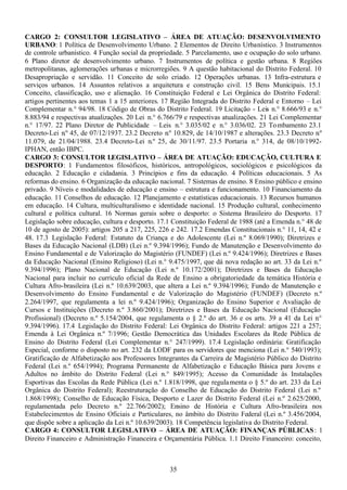 35
CARGO 2: CONSULTOR LEGISLATIVO – ÁREA DE ATUAÇÃO: DESENVOLVIMENTO
URBANO: 1 Política de Desenvolvimento Urbano. 2 Elementos de Direito Urbanístico. 3 Instrumentos
de controle urbanístico. 4 Função social da propriedade. 5 Parcelamento, uso e ocupação do solo urbano.
6 Plano diretor de desenvolvimento urbano. 7 Instrumentos de política e gestão urbana. 8 Regiões
metropolitanas, aglomerações urbanas e microrregiões. 9 A questão habitacional do Distrito Federal. 10
Desapropriação e servidão. 11 Conceito de solo criado. 12 Operações urbanas. 13 Infra-estrutura e
serviços urbanos. 14 Assuntos relativos a arquitetura e construção civil. 15 Bens Municipais. 15.1
Conceito, classificação, uso e alienação. 16 Constituição Federal e Lei Orgânica do Distrito Federal:
artigos pertinentes aos temas 1 a 15 anteriores. 17 Região Integrada do Distrito Federal e Entorno – Lei
Complementar n.° 94/98. 18 Código de Obras do Distrito Federal. 19 Licitação - Leis n.° 8.666/93 e n.°
8.883/94 e respectivas atualizações. 20 Lei n.° 6.766/79 e respectivas atualizações. 21 Lei Complementar
n.° 17/97. 22 Plano Diretor de Publicidade – Leis n.° 3.035/02 e n.° 3.036/02. 23 Tombamento 23.1
Decreto-Lei n.º 45, de 07/12/1937. 23.2 Decreto n.º 10.829, de 14/10/1987 e alterações. 23.3 Decreto n.º
11.079, de 21/04/1988. 23.4 Decreto-Lei n.º 25, de 30/11/97. 23.5 Portaria n.° 314, de 08/10/1992-
IPHAN, então IBPC.
CARGO 3: CONSULTOR LEGISLATIVO – ÁREA DE ATUAÇÃO: EDUCAÇÃO, CULTURA E
DESPORTO: 1 Fundamentos filosóficos, históricos, antropológicos, sociológicos e psicológicos da
educação. 2 Educação e cidadania. 3 Princípios e fins da educação. 4 Políticas educacionais. 5 As
reformas do ensino. 6 Organização da educação nacional. 7 Sistemas de ensino. 8 Ensino público e ensino
privado. 9 Níveis e modalidades de educação e ensino – estrutura e funcionamento. 10 Financiamento da
educação. 11 Conselhos de educação. 12 Planejamento e estatísticas educacionais. 13 Recursos humanos
em educação. 14 Cultura, multiculturalismo e identidade nacional. 15 Produção cultural, conhecimento
cultural e política cultural. 16 Normas gerais sobre o desporto: o Sistema Brasileiro do Desporto. 17
Legislação sobre educação, cultura e desporto. 17.1 Constituição Federal de 1988 (até a Emenda n.° 48 de
10 de agosto de 2005): artigos 205 a 217, 225, 226 e 242. 17.2 Emendas Constitucionais n.° 11, 14, 42 e
48. 17.3 Legislação Federal: Estatuto da Criança e do Adolescente (Lei n.º 8.069/1990); Diretrizes e
Bases da Educação Nacional (LDB) (Lei n.º 9.394/1996); Fundo de Manutenção e Desenvolvimento do
Ensino Fundamental e de Valorização do Magistério (FUNDEF) (Lei n.º 9.424/1996); Diretrizes e Bases
da Educação Nacional (Ensino Religioso) (Lei n.° 9.475/1997, que dá nova redação ao art. 33 da Lei n.º
9.394/1996); Plano Nacional de Educação (Lei n.º 10.172/2001); Diretrizes e Bases da Educação
Nacional para incluir no currículo oficial da Rede de Ensino a obrigatoriedade da temática História e
Cultura Afro-brasileira (Lei n.º 10.639/2003, que altera a Lei n.º 9.394/1996); Fundo de Manutenção e
Desenvolvimento do Ensino Fundamental e de Valorização do Magistério (FUNDEF) (Decreto n.º
2.264/1997, que regulamenta a lei n.º 9.424/1996); Organização do Ensino Superior e Avaliação de
Cursos e Instituições (Decreto n.º 3.860/2001); Diretrizes e Bases da Educação Nacional (Educação
Profissional) (Decreto n.º 5.154/2004, que regulamenta o § 2.º do art. 36 e os arts. 39 a 41 da Lei n.°
9.394/1996). 17.4 Legislação do Distrito Federal: Lei Orgânica do Distrito Federal: artigos 221 a 257;
Emenda à Lei Orgânica n.º 7/1996; Gestão Democrática das Unidades Escolares da Rede Pública de
Ensino do Distrito Federal (Lei Complementar n.° 247/1999). 17.4 Legislação ordinária: Gratificação
Especial, conforme o disposto no art. 232 da LODF para os servidores que menciona (Lei n.° 540/1993);
Gratificação de Alfabetização aos Professores Integrantes da Carreira de Magistério Público do Distrito
Federal (Lei n.º 654/1994); Programa Permanente de Alfabetização e Educação Básica para Jovens e
Adultos no âmbito do Distrito Federal (Lei n.° 849/1995); Acesso da Comunidade às Instalações
Esportivas das Escolas da Rede Pública (Lei n.º 1.818/1998, que regulamenta o § 5.º do art. 233 da Lei
Orgânica do Distrito Federal); Reestruturação do Conselho de Educação do Distrito Federal (Lei n.º
1.868/1998); Conselho de Educação Física, Desporto e Lazer do Distrito Federal (Lei n.º 2.625/2000,
regulamentada pelo Decreto n.º 22.766/2002); Ensino de História e Cultura Afro-brasileira nos
Estabelecimentos de Ensino Oficiais e Particulares, no âmbito do Distrito Federal (Lei n.º 3.456/2004,
que dispõe sobre a aplicação da Lei n.º 10.639/2003). 18 Competência legislativa do Distrito Federal.
CARGO 4: CONSULTOR LEGISLATIVO – ÁREA DE ATUAÇÃO: FINANÇAS PÚBLICAS: 1
Direito Financeiro e Administração Financeira e Orçamentária Pública. 1.1 Direito Financeiro: conceito,
 