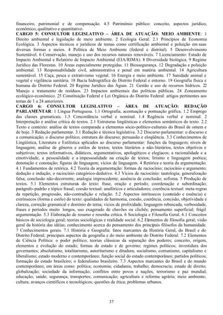 37
financeiro, patrimonial e de compensação. 4.5 Patrimônio público: conceito, aspectos jurídico,
econômico, qualitativo e quantitativo.
CARGO 5: CONSULTOR LEGISLATIVO – ÁREA DE ATUAÇÃO: MEIO AMBIENTE: 1
Direito ambiental e legislação de meio ambiente. 2 Ecologia Geral. 2.1 Princípios de Economia
Ecológica. 3 Aspectos técnicos e jurídicos de temas como certificação ambiental e poluição em suas
diversas formas e meios. 4 Política de Meio Ambiente (federal e distrital). 5 Desenvolvimento
Sustentável. 6 Conservação, manejo e uso dos recursos naturais renováveis. 7 Licenciamento: Estudo de
Impacto Ambiental e Relatório de Impacto Ambiental (EIA/RIMA). 8 Diversidade biológica. 9 Regime
Jurídico das Florestas. 10 Áreas especialmente protegidas. 11 Biossegurança. 12 Degradação e poluição
ambiental. 13 Responsabilidade civil, administrativa e penal em matéria ambiental. 14 Agricultura
sustentável. 15 Caça, pesca e extrativismo vegetal. 16 Energia e meio ambiente. 17 Sanidade animal e
vegetal e vigilância sanitária. 18 Bacia hidrográfica do Distrito Federal e entorno. 19 Geografia física e
humana do Distrito Federal. 20 Regime Jurídico das Águas. 21 Gestão e uso de recursos hídricos. 22
Manejo e tratamento de resíduos. 23 Impactos ambientais das políticas públicas. 24 Zoneamento
ecológico-econômico. 25 Constituição Federal e Lei Orgânica do Distrito Federal: artigos pertinentes aos
temas de 1 a 24 anteriores.
CARGO 6: CONSULTOR LEGISLATIVO – ÁREA DE ATUAÇÃO: REDAÇÃO
PARLAMENTAR: 1 Língua Portuguesa. 1.1 Ortografia, acentuação e pontuação gráfica. 1.2 Emprego
das classes gramaticais. 1.3 Concordância verbal e nominal. 1.4 Regência verbal e nominal. 2
Interpretação e análise crítica de textos. 2.1 Estruturas lingüísticas e elementos semânticos do texto. 2.2
Texto e contexto: análise de textos comparada a elementos sócio-político-culturais do Brasil de ontem e
de hoje. 3 Redação parlamentar. 3.1 Redação e técnica legislativa. 3.2 Discurso parlamentar: o discurso e
a comunicação; o discurso político; estrutura do discurso; persuasão e eloqüência. 3.3 Conhecimentos de
Lingüística, Literatura e Estilística aplicados ao discurso parlamentar: funções da linguagem; níveis de
linguagem; análise de gêneros e estilos de textos; textos literários e não-literários, textos objetivos e
subjetivos; textos informativos, didáticos, argumentativos, apologéticos e elegíacos; a racionalidade e a
emotividade, a pessoalidade e a impessoalidade na criação de textos; lirismo e linguagem poética;
denotação e conotação; figuras de linguagem; vícios de linguagem. 4 Retórica e teoria da argumentação.
4.1 Fundamentos de retórica. 4.2 Teoria da argumentação: formas de raciocínio; raciocínio e argumento;
dedução e indução; o raciocínio categórico-dedutivo. 4.3 Vícios de raciocínio: tautologia; generalização
falsa; conclusão não-decorrente; analogia improcedente; ausência de conclusão; sofisma. 5 Produção de
textos. 5.1 Elementos estruturais do texto: frase, oração e período; coordenação e subordinação;
parágrafo-padrão e tópico frasal; coesão textual: anafóricos e articuladores; coerência textual: meta-regras
da repetição, progressão, não-contradição e relação. 5.2 Aspectos intrínsecos (conteúdo e essência) e
extrínsecos (forma e estilo) do texto: qualidades de harmonia, coesão, coerência, concisão, objetividade e
clareza, correção gramatical e domínio do tema; vícios de prolixidade, linguagem rebuscada, verbosidade,
frases e períodos muito longos, uso exagerado de chavões ou clichês; pensamento superficial; frágil
argumentação. 5.3 Elaboração de resumo e resenha crítica. 6 Sociologia e Filosofia Geral. 6.1 Conceitos
básicos de sociologia geral; teorias sociológicas e realidade social. 6.2 Elementos de filosofia geral; visão
geral da história das idéias; conhecimento acerca do pensamento dos principais filósofos da humanidade.
7 Conhecimentos gerais. 7.1 História e Geografia: fatos marcantes da História Geral, do Brasil e do
Distrito Federal; principais aspectos da geografia e do meio ambiente do Distrito Federal. 7.2 Elementos
de Ciência Política: o poder político; teorias clássicas da separação dos poderes; conceito, origem,
elementos e evolução do estado; formas de estado e de governo; regimes políticos; investidura dos
governantes; absolutismo, totalitarismo, autoritarismo e ditadura; socialismo, comunismo, capitalismo e
liberalismo; estado moderno e contemporâneo; função social do estado contemporâneo; partidos políticos;
formação do estado brasileiro; o federalismo brasileiro. 7.3 Aspectos marcantes do Brasil e do mundo
contemporâneo, em áreas como: política; economia; cidadania; trabalho; democracia; estado de direito;
globalização; sociedade da informação; conflitos entre povos e nações, terrorismo e paz mundial;
educação; saúde; segurança; transportes; comunicação; agricultura e reforma agrária; meio ambiente;
cultura; avanços científicos e tecnológicos; questões de ética; problemas urbanos.
 
