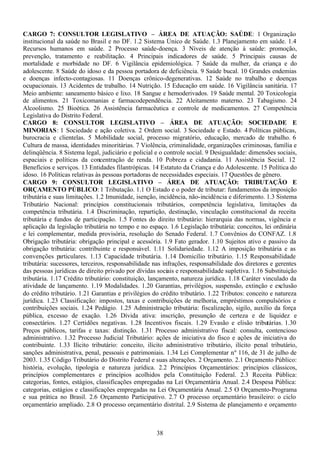 38
CARGO 7: CONSULTOR LEGISLATIVO – ÁREA DE ATUAÇÃO: SAÚDE: 1 Organização
institucional da saúde no Brasil e no DF. 1.2 Sistema Único de Saúde. 1.3 Planejamento em saúde. 1.4
Recursos humanos em saúde. 2 Processo saúde-doença. 3 Níveis de atenção à saúde: promoção,
prevenção, tratamento e reabilitação. 4 Principais indicadores de saúde. 5 Principais causas de
mortalidade e morbidade no DF. 6 Vigilância epidemiológica. 7 Saúde da mulher, da criança e do
adolescente. 8 Saúde do idoso e da pessoa portadora de deficiência. 9 Saúde bucal. 10 Grandes endemias
e doenças infecto-contagiosas. 11 Doenças crônico-degenerativas. 12 Saúde no trabalho e doenças
ocupacionais. 13 Acidentes de trabalho. 14 Nutrição. 15 Educação em saúde. 16 Vigilância sanitária. 17
Meio ambiente: saneamento básico e lixo. 18 Sangue e hemoderivados. 19 Saúde mental. 20 Toxicologia
de alimentos. 21 Toxicomanias e farmacodependência. 22 Aleitamento materno. 23 Tabagismo. 24
Alcoolismo. 25 Bioética. 26 Assistência farmacêutica e controle de medicamentos. 27 Competência
Legislativa do Distrito Federal.
CARGO 8: CONSULTOR LEGISLATIVO – ÁREA DE ATUAÇÃO: SOCIEDADE E
MINORIAS: 1 Sociedade e ação coletiva. 2 Ordem social. 3 Sociedade e Estado. 4 Políticas públicas,
burocracia e clientelas. 5 Mobilidade social, processo migratório, educação, mercado de trabalho. 6
Cultura de massa, identidades minoritárias. 7 Violência, criminalidade, organizações criminosas, família e
delinqüência. 8 Sistema legal, judiciário e policial e o controle social. 9 Desigualdade: dimensões sociais,
espaciais e políticas da concentração de renda. 10 Pobreza e cidadania. 11 Assistência Social. 12
Benefícios e serviços. 13 Entidades filantrópicas. 14 Estatuto da Criança e do Adolescente. 15 Política do
idoso. 16 Políticas relativas às pessoas portadoras de necessidades especiais. 17 Questões de gênero.
CARGO 9: CONSULTOR LEGISLATIVO – ÁREA DE ATUAÇÃO: TRIBUTAÇÃO E
ORÇAMENTO PÚBLICO: 1 Tributação. 1.1 O Estado e o poder de tributar: fundamentos da imposição
tributária e suas limitações. 1.2 Imunidade, isenção, incidência, não-incidência e diferimento. 1.3 Sistema
Tributário Nacional: princípios constitucionais tributários, competência legislativa, limitações da
competência tributária. 1.4 Discriminação, repartição, destinação, vinculação constitucional da receita
tributária e fundos de participação. 1.5 Fontes do direito tributário: hierarquia das normas, vigência e
aplicação da legislação tributária no tempo e no espaço. 1.6 Legislação tributária: conceitos, lei ordinária
e lei complementar, medida provisória, resolução do Senado Federal. 1.7 Convênios do CONFAZ. 1.8
Obrigação tributária: obrigação principal e acessória. 1.9 Fato gerador. 1.10 Sujeitos ativo e passivo da
obrigação tributária: contribuinte e responsável. 1.11 Solidariedade. 1.12 A imposição tributária e as
convenções particulares. 1.13 Capacidade tributária. 1.14 Domicílio tributário. 1.15 Responsabilidade
tributária: sucessores, terceiros, responsabilidade nas infrações, responsabilidade dos diretores e gerentes
das pessoas jurídicas de direito privado por dívidas sociais e responsabilidade supletiva. 1.16 Substituição
tributária. 1.17 Crédito tributário: constituição, lançamento, natureza jurídica. 1.18 Caráter vinculado da
atividade de lançamento. 1.19 Modalidades. 1.20 Garantias, privilégios, suspensão, extinção e exclusão
do crédito tributário. 1.21 Garantias e privilégios do crédito tributário. 1.22 Tributos: conceito e natureza
jurídica. 1.23 Classificação: impostos, taxas e contribuições de melhoria, empréstimos compulsórios e
contribuições sociais. 1.24 Pedágio. 1.25 Administração tributária: fiscalização, sigilo, auxílio da força
pública, excesso de exação. 1.26 Dívida ativa: inscrição, presunção de certeza e de liquidez e
consectários. 1.27 Certidões negativas. 1.28 Incentivos fiscais. 1.29 Evasão e elisão tributárias. 1.30
Preços públicos, tarifas e taxas: distinção. 1.31 Processo administrativo fiscal: consulta, contencioso
administrativo. 1.32 Processo Judicial Tributário: ações de iniciativa do fisco e ações de iniciativa do
contribuinte. 1.33 Ilícito tributário: conceito, ilícito administrativo tributário, ilícito penal tributário,
sanções administrativa, penal, pessoais e patrimoniais. 1.34 Lei Complementar n.º 116, de 31 de julho de
2003. 1.35 Código Tributário do Distrito Federal e suas alterações. 2 Orçamento. 2.1 Orçamento Público:
história, evolução, tipologia e natureza jurídica. 2.2 Princípios Orçamentários: princípios clássicos,
princípios complementares e princípios acolhidos pela Constituição Federal. 2.3 Receita Pública:
categorias, fontes, estágios, classificações empregadas na Lei Orçamentária Anual. 2.4 Despesa Pública:
categorias, estágios e classificações empregadas na Lei Orçamentária Anual. 2.5 O Orçamento-Programa
e sua prática no Brasil. 2.6 Orçamento Participativo. 2.7 O processo orçamentário brasileiro: o ciclo
orçamentário ampliado. 2.8 O processo orçamentário distrital. 2.9 Sistema de planejamento e orçamento
 