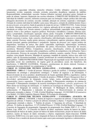 40
solidariedade; capacidade tributária; domicílio tributário. Crédito tributário: conceito; natureza;
lançamento; revisão; suspensão; extinção; exclusão; prescrição; decadência; repetição do indébito.
Responsabilidade; solidariedade; sucessão. Sistema tributário nacional; princípios gerais; limitação ao
poder de tributar. Impostos. Repartição das receitas tributárias. 4 DIREITO DO TRABALHO. Contrato
individual do trabalho: conceito; elementos essenciais para sua formação; relação jurídica dele derivada;
obrigações decorrentes do contrato; rescisão; nulidade; alteração do contrato; suspensão e interrupção.
Extinção do contrato individual de trabalho: justa causa; falta grave; extinção do estabelecimento; força e
factum principis; aviso prévio; fundo de garantia do tempo de serviço. 5 DIREITO CIVIL. Fontes formais
do direito: hierarquia das normas jurídicas. Lei: vigência; aplicação da lei no tempo e no espaço. Lei de
introdução ao código civil. Pessoas naturais e jurídicas: personalidade; capacidade. Bens: classificação;
espécies. Fatos e atos jurídicos: negócios jurídicos. Prescrição e decadência. Contratos. Direitos reais:
posse e propriedade; classificação; aquisição; efeitos; perda. Usucapião. 6 DIREITO PROCESSUAL
CIVIL. Função jurisdicional: caracterização; órgão da função jurisdicional; órgãos auxiliares da justiça;
funções essenciais à justiça. Ação: conceito; classificações; individualização; concursos e cumulação de
ações; conexão. Processo: noções gerais; processo e procedimento; espécies; princípios; objeto; mérito;
questão principal; questões preliminares e prejudiciais. Sujeitos do processo: juiz; regime jurídico da
magistratura; auxiliares da justiça. Das partes: capacidade; legitimação; representação; assistência;
autorização; substituição processual; pluralidade das partes; litisconsórcio; intervenção de terceiro;
assistência; Ministério Público. Competência: conceito; classificações; critérios de determinação;
prorrogação; prevenção; incidentes sobre competência; conflitos de competência e de atribuições. Fatos e
atos processuais. Processo de execução. Procedimento ordinário, sumário, cautelar. Provas. Audiência,
sentença, coisa julgada. Recursos. Mandado de segurança, mandado de injunção, habeas data, ação civil
pública, ação de inconstitucionalidade. Controle jurisdicional da constitucionalidade das leis e atos do
poder público. 7 DIREITO PREVIDENCIÁRIO. Organização da seguridade social. Do financiamento da
seguridade social; dos contribuintes; do regime geral da previdência social; dos benefícios; dos
beneficiários. 8 DIREITO ELEITORAL. Princípios constitucionais do direito eleitoral. Estrutura e
organização da justiça eleitoral. Lei complementar n.º 64/90.
CARGO 12: CONSULTOR TÉCNICO LEGISLATIVO – CATEGORIA: ANALISTA DE
SISTEMAS – ÁREA 1: 1 Gestão de pessoas: liderança e gestão de conflitos. 2 Estratégia competitiva:
fundamentos de estratégia e planejamento estratégico. 3 Análise de negócios e de informações. 4
Desenvolvimento de novos produtos: desdobramento da função qualidade (QFD) e engenharia e análise
de valor (EAV). 5 Gestão empreendedora. 6 Gestão de projetos e PMBoK (Project Management Base of
Knowledge): gerenciamento de integração, escopo, tempo, custos, qualidade, recursos humanos,
comunicações, riscos e aquisições. 7 Gestão de qualidade. 8 Planejamento estratégico de sistemas de
informação. 9 Planejamento estratégico de recursos tecnológicos (hardware, software, peopleware). 10
Plano diretor de tecnologia da informação. 11 Auditoria em tecnologia da informação. 12 Segurança da
informação. 13 Integração de sistemas de informação. 14 Modelagem de dados, informação e
conhecimento. 15 Mapeamento e redesenho de processos. 16 Desenvolvimento de sistemas de
informação orientados a objetos. 17 UML (Unified Modeling Language). 18 COCOMO II (Constructive
Cost Model). 19 CMM (Capability Maturity Model). 20 Ecologia da informação.
CARGO 13: CONSULTOR TÉCNICO LEGISLATIVO – CATEGORIA: ANALISTA DE
SISTEMAS – ÁREA 2: 1 SWEBOK. 2 Análise de negócios e requisitos de software. 3 Especificação de
requisitos de software. 4 Análise e projeto de software orientados a objetos. 5 Arquitetura de software. 6
Programação orientada a objetos. 7 Padrões de projeto. 8 Segurança de software. 9 Qualidade de
software. 10 Análise de algorítmos. 11 UP (Unified Process). 12 UML (Unified Modeling Language). 13
Conceitos de linguagens de programação: linguagens de programação Java Delphi, PHP, C, C++, Perl,
Python, Lisp, AWK, C#. 14 Conceitos de bancos de dados: arquitetura interna de bancos de dados,
administração de bancos de dados, projeto de bancos de dados transacionais, projeto de bancos de dados
analítico, noções de bancos de dados orientados a objetos; mapeamento objeto-relacional, SGBDR
comerciais, SGBD livres e/ou open source, integração de bancos de dados; tecnologias de datawarehouse.
15 Software livre e modelo de desenvolvimento open source para automação legislativa e administrativa.
 