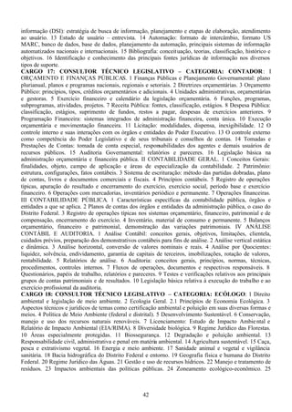 42
informação (DSI): estratégia de busca de informação, planejamento e etapas de elaboração, atendimento
ao usuário. 13 Estudo de usuário – entrevista. 14 Automação: formato de intercâmbio, formato US
MARC, banco de dados, base de dados, planejamento da automação, principais sistemas de informação
automatizados nacionais e internacionais. 15 Bibliografia: conceituação, teorias, classificação, histórico e
objetivos. 16 Identificação e conhecimento das principais fontes jurídicas de informação nos diversos
tipos de suporte.
CARGO 17: CONSULTOR TÉCNICO LEGISLATIVO – CATEGORIA: CONTADOR: I
ORÇAMENTO E FINANÇAS PÚBLICAS. 1 Finanças Públicas e Planejamento Governamental: plano
plurianual, planos e programas nacionais, regionais e setoriais. 2 Diretrizes orçamentárias. 3 Orçamento
Público: princípios, tipos, créditos orçamentários e adicionais. 4 Unidades administrativas, orçamentárias
e gestoras. 5 Exercício financeiro e calendário da legislação orçamentária. 6 Funções, programas,
subprogramas, atividades, projetos. 7 Receita Pública: fontes, classificação, estágios. 8 Despesa Pública:
classificação, estágios, suprimento de fundos, restos a pagar, despesas de exercícios anteriores. 9
Programação Financeira: sistemas integrados de administração financeira, conta única. 10 Execução
orçamentária e movimentação financeira. 11 Licitação: modalidades, dispensa, inexigibilidade. 12 O
controle interno e suas interações com os órgãos e entidades do Poder Executivo. 13 O controle externo
como competência do Poder Legislativo e de seus tribunais e conselhos de contas. 14 Tomadas e
Prestações de Contas: tomada de conta especial, responsabilidades dos agentes e demais usuários de
recursos públicos. 15 Auditoria Governamental: relatórios e pareceres. 16 Legislação básica na
administração orçamentária e financeira pública. II CONTABILIDADE GERAL. 1 Conceitos Gerais:
finalidades, objeto, campo de aplicação e áreas de especialização da contabilidade. 2 Patrimônio:
estrutura, configurações, fatos contábeis. 3 Sistema de escrituração: método das partidas dobradas, plano
de contas, livros e documentos comerciais e fiscais. 4 Princípios contábeis. 5 Registro de operações
típicas, apuração do resultado e encerramento do exercício, exercício social, período base e exercício
financeiro. 6 Operações com mercadorias, inventários periódico e permanente. 7 Operações financeiras.
III CONTABILIDADE PÚBLICA. 1 Características específicas da contabilidade pública, órgãos e
entidades a que se aplica. 2 Planos de contas dos órgãos e entidades da administração pública, o caso do
Distrito Federal. 3 Registro de operações típicas nos sistemas orçamentário, financeiro, patrimonial e de
compensação, encerramento do exercício. 4 Inventário, material de consumo e permanente. 5 Balanços
orçamentário, financeiro e patrimonial, demonstração das variações patrimoniais. IV ANÁLISE
CONTÁBIL E AUDITORIA. 1 Análise Contábil: conceitos gerais, objetivos, limitações, clientela,
cuidados prévios, preparação dos demonstrativos contábeis para fins de análise. 2 Análise vertical estática
e dinâmica. 3 Análise horizontal, conversão de valores nominais e reais. 4 Análise por Quocientes:
liquidez, solvência, endividamento, garantia de capitais de terceiros, imobilizações, rotação de valores,
rentabilidade. 5 Relatórios de análise. 6 Auditoria: conceitos gerais, princípios, normas, técnicas,
procedimentos, controles internos. 7 Fluxos de operações, documentos e respectivos responsáveis. 8
Questionários, papéis de trabalho, relatórios e pareceres. 9 Testes e verificações relativos aos principais
grupos de contas patrimoniais e de resultados. 10 Legislação básica relativa à execução do trabalho e ao
exercício profissional da auditoria.
CARGO 18: CONSULTOR TÉCNICO LEGISLATIVO – CATEGORIA: ECÓLOGO: 1 Direito
ambiental e legislação de meio ambiente. 2 Ecologia Geral. 2.1 Princípios de Economia Ecológica. 3
Aspectos técnicos e jurídicos de temas como certificação ambiental e poluição em suas diversas formas e
meios. 4 Política de Meio Ambiente (federal e distrital). 5 Desenvolvimento Sustentável. 6 Conservação,
manejo e uso dos recursos naturais renováveis. 7 Licenciamento: Estudo de Impacto Ambiental e
Relatório de Impacto Ambiental (EIA/RIMA). 8 Diversidade biológica. 9 Regime Jurídico das Florestas.
10 Áreas especialmente protegidas. 11 Biossegurança. 12 Degradação e poluição ambiental. 13
Responsabilidade civil, administrativa e penal em matéria ambiental. 14 Agricultura sustentável. 15 Caça,
pesca e extrativismo vegetal. 16 Energia e meio ambiente. 17 Sanidade animal e vegetal e vigilância
sanitária. 18 Bacia hidrográfica do Distrito Federal e entorno. 19 Geografia física e humana do Distrito
Federal. 20 Regime Jurídico das Águas. 21 Gestão e uso de recursos hídricos. 22 Manejo e tratamento de
resíduos. 23 Impactos ambientais das políticas públicas. 24 Zoneamento ecológico-econômico. 25
 