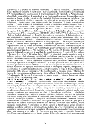 46
(consumação). 6 A tentativa e o momento consumativo. 7 O nexo de causalidade. 8 Arrependimento
eficaz e desistência voluntária. 9 Sujeito ativo e passivo: capacidade, imputabilidade e responsabilidade.
10 A pessoa jurídica como sujeito passivo de determinados delitos. 11 Tipicidade. 12 Antijuridicidade e
culpabilidade: causas objetivas da exclusão do crime (legítima defesa, estado de necessidade, estrito
cumprimento do dever legal e exercício regular do direito). 13 Causas subjetivas da exclusão do crime
(erro, coação irresistível, obediência hierárquica, inexigibilidade de outra conduta). 14 Dolo e culpa:
modalidades. 15 Crime contra a vida e integridade física. 16 Crimes contra a fé pública e organização do
trabalho. 17 O delito de tráfico de entorpecentes e crimes de conteúdo econômico: sonegação fiscal. 18
Contrabando e descaminho, delitos equiparados. 19 Crimes contra a Administração Pública. 20
Contravenções penais. 21 Imunidades diplomáticas, Chefe de Governo. 22 Imunidade parlamentar. 23
Prerrogativas de função. 24 Estatuto da Criança e do Adolescente. 25 Lei de Proteção ao Consumidor. 26
Crimes hediondos. 27 Dos crimes eleitorais. III DIREITO ADMINISTRATIVO. 1 Administração Direta
e Indireta. 2 A Lei Administrativa. 3 Princípios informativos e interpretativos da Lei Administrativa. 4
Atos administrativos: conceito; elementos constitutivos; características; classificação; vícios que o
invalidam; formas de desfazimento. 5 Contratos administrativos: conceito; elementos; formação de mútuo
consenso; desfazimento. 6 Permissão e concessão de serviços públicos. 7 O servidor público e seu regime
jurídico. 8 O servidor público regido pela CLT. 9 Controle da legalidade dos atos administrativos. 10
Responsabilidade civil do Estado: fundamentos; responsabilidade sem culpa; responsabilidade por ato
praticado por servidor. 11 Poderes da Administração: poder hierárquico; poder disciplinar; poder
regulamentar; poder de polícia. 12 Atos legislativos. 13 Atos judiciais. 14 Reparação do dano. 15 Ação
regressiva. 16 Controle jurisdicional de legalidade dos atos administrativos. 17 Limites. 18 Bens públicos.
19 Prestação de serviços. 20 Licitações (Lei n.º 8.666/93 e alterações): conceito, princípios, objeto e
finalidade; obrigatoriedade, dispensa e inexigibilidade; modalidades; procedimentos e fases; revogação e
anulação; comissão permanente de licitação (constituição e responsabilidade). 21 Contratos. IV DIREITO
PROCESSUAL PENAL. 1 Noções de processo: Jus puniendi versus jus libertatis. 2 O inquérito policial:
análise ampla e profunda. 3 Jurisdição e competência. 4 A coerção processual: prisão em flagrante, prisão
preventiva, prisão administrativa. 5 O livrar-se solto e a fiança: a apresentação espontânea do acusado. 6
Os ritos processuais na legislação processual codificada e extravagante (imprensa, entorpecentes), o
posicionamento do inquérito policial nos mesmos. 7 Da prova: exame de corpo de delito, interrogatório e
testemunhas. 8 Das citações e intimações. 9 Do reconhecimento de pessoas e coisas. 10 Perícias. 11
Processo dos crimes de responsabilidade dos servidores públicos. 12 Restituição das coisas apreendidas.
13 Prisão especial. 14 Processo de crimes contra a economia popular. 15 Atuação do advogado na fase
inquisitiva. 16 Processo de contravenções.
CARGO 25: CONSULTOR TÉCNICO LEGISLATIVO – CATEGORIA: MÉDICO – ÁREA 1
(AMBULATORIAL): 1 Emergências cardiovasculares: ressuscitação cardiopulmonar, arritmias
cardíacas, edema agudo do pulmão, emergências hipertensivas, insuficiência coronariana aguda, embolia
pulmonar aguda, métodos elétricos nas emergências cardiovasculares, tratamento da síndrome de choque,
transfusão de sangue, emergências cardíacas cirúrgicas não traumáticas, traumatismos cardíacos,
emergências vasculares periféricas. 2 Emergências respiratórias: insuficiência respiratória aguda, estado
asmático, emergências dos traumatismos do tórax. 3 Emergências neurológicas e psiquiátricas:
traumatismo cranioencefálico, acidentes vasculares cerebrais, epilepsias, síndrome da hipertensão
intracraniana, emergências psiquiátricas. 4 Emergências gastrenterológicas: abdome agudo, trombose
mesentérica, hemorragias digestivas. 5 Emergências nos distúrbios metabólicos e endócrinos: distúrbios
hidroeletrolíticos e acidobásicos, insuficiência renal aguda, emergências em diabéticos, gota aguda. 6
Emergências nas doenças infecciosas: tratamento das infecções bacterianas, coma hepático, difteria,
meningites, malária, tétano. 7 Emergências nos estados alérgicos e dermatológicos: choque anafilático,
urticária e angiedema, síndrome de Stevens-Johnson, síndrome de Lyell. 8 Emergências nas feridas e
queimaduras: tratamento das feridas e queimaduras. 9 Emergências em ortopedia: lesões traumáticas da
coluna, dos membros e da pelve. 10 Emergências em ginecologia e obstetrícia: hemorragias
ginecológicas, doença hipertensiva específica da gravidez. 11 Emergências em urologia: traumatismos do
 