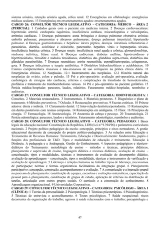 47
sistema urinário, retenção urinária aguda, cólica renal. 12 Emergências em oftalmologia: emergências
médicas oculares. 13 Emergências em envenenamentos agudos: envenenamentos agudos.
CARGO 26: CONSULTOR TÉCNICO LEGISLATIVO – CATEGORIA: MÉDICO – ÁREA 2
(PERICIAL): 1 Cuidados gerais com o paciente em medicina interna. 2 Doenças cardiovasculares:
hipertensão arterial, cardiopatia isquêmica, insuficiência cardíaca, miocardiopatias e valvulopatias,
arritmias cardíacas. 3 Doenças pulmonares: asma brônquica e doença pulmonar obstrutiva crônica;
embolia pulmonar; pneumonias e abcessos pulmonares; doença pulmonar intersticial; hipertensão
pulmonar. 4 Doenças gastrointestinais e hepáticas: úlcera péptica, doenças intestinais inflamatórias e
parasitárias, diarréia, colelitíase e colecistite, pancreatite, hepatites virais e hepatopatias tóxicas,
insuficiência hepática crônica. 5 Doenças renais: insuficiência renal aguda e crônica, glomerulonefrites,
síndrome nefrótica, litíase renal. 6 Doenças endócrinas: diabetes mellitus, hipotireoidismo e
hipertireoidismo, tireoidite e nódulos tireoidianos, distúrbios das glândulas supra-renais, distúrbios das
glândulas paratireóides. 7 Doenças reumáticas: artrite reumatóide, espondiloartropatias, colagenoses,
gota. 8 Doenças infecciosas e terapia antibiótica. 9 Distúrbios hidroeletrolíticos e acidobásicos. 10
Exames complementares invasivos e não-invasivos de uso corriqueiro na prática clínica diária. 11
Emergências clínicas. 12 Neoplasias. 12.1 Rastreamento das neoplasias. 12.2 História natural das
neoplasias de ovário, colon e pulmão. 13 Pré e pós-operatório: avaliação pré-operatória, avaliação
cardiológica de cirurgias não cardíacas, critérios e complicações da transfusão de hemoderivados,
profilaxia e tratamento do tromboembolismo venoso. 14 Pré e pós-operatório no paciente geriátrico. 15
Perícia médica-hospitalar: pareceres, laudos, relatórios. Faturamento médico-hospitalar, reembolso e
auditorias.
CARGO 27: CONSULTOR TÉCNICO LEGISLATIVO – CATEGORIA: ODONTOLOGISTA: 1
Conceitos. 2 Materiais restauradores. 3 Instrumentais. 4 Materiais protetores. 5 Diagnóstico e plano de
tratamento. 6 Métodos preventivos. 7 Oclusão. 8 Restaurações preventivas. 9 Facetas estéticas. 10 Prótese
adesiva: direta e indireta. 11 Clareamento dental. 12 Inter-relação dentística/periodontia. 13 Restaurações
em dentes posteriores com resinas compostas. 14 Restaurações em amálgama. 15 Flúor. 16 Princípios de
cirurgia. 17 Farmacologia. 18 Anestesiologia. 19 Anatomia de cabeça e pescoço. 20 Traumatologia. 21
Perícia odontológica: pareceres, laudos e relatórios. Faturamento odontológico, reembolso e auditorias.
CARGO 28: CONSULTOR TÉCNICO LEGISLATIVO – CATEGORIA: PEDAGOGO: 1 Bases
legais da educação nacional: Constituição da República, LDB (Lei n.º 9.394/96) e parâmetros curriculares
nacionais. 2 Projeto político pedagógico da escola: concepção, princípios e eixos norteadores. A gestão
educacional decorrente da concepção do projeto político-pedagógico. 3 As relações entre Educação e
Treinamento de Recursos Humanos: Treinamento, Educação e Desenvolvimento: fundamentos, papéis e
funções dos profissionais de T&D. Tipos e modalidades de educação e treinamento. Educação à
Distância. A pedagogia e a Andragogia. Gestão do Conhecimento. 4 Aspectos pedagógicos e técnicos-
didáticos do Treinamento: metodologia de ensino – métodos e técnicas, princípios didáticos,
planejamento e supervisão de ensino, linguagem didática e recursos didáticos, avaliação de ensino –
conceituação, tipos e modalidades, técnicas e instrumentos de avaliação do desempenho didático,
avaliação de aprendizagem – conceituação, tipos e modalidade, técnicas e instrumentos de verificação e
avaliação de aprendizagem. 5 Liderança e relações humanas no trabalho: tipos de liderança, mecanismos
de participação; normas e formas organizativas facilitadoras da integração grupal. 6 Planejamento
participativo: concepção, construção, acompanhamento e avaliação. 7 A comunicação e a interação grupal
no processo de planejamento: constituição de equipes, encontros e avaliações sistemáticas, capacitação de
pessoal para o planejamento, constituição de grupos de estudo, aplicação de critérios na distribuição de
tarefas, articulação com outros grupos sociais. O currículo e a construção do conhecimento. 8
Aprendizagem organizacional. 9 Universidades Corporativas.
CARGO 29: CONSULTOR TÉCNICO LEGISLATIVO – CATEGORIA: PSICÓLOGO – ÁREA 1
(CLÍNICA): 1 Teorias da personalidade. 2 Psicopatologia. 3 Técnicas psicoterápicas. 4 Psicodiagnóstico.
5 Técnicas de entrevista e aconselhamento. 6 Testes psicológicos. 7 Saúde ocupacional: riscos
decorrentes da organização do trabalho; agravos à saúde relacionados com o trabalho; psicopatologia e
 