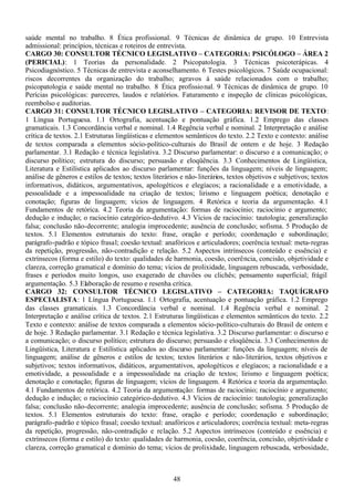 48
saúde mental no trabalho. 8 Ética profissional. 9 Técnicas de dinâmica de grupo. 10 Entrevista
admissional: princípios, técnicas e roteiros de entrevista.
CARGO 30: CONSULTOR TÉCNICO LEGISLATIVO – CATEGORIA: PSICÓLOGO – ÁREA 2
(PERICIAL): 1 Teorias da personalidade. 2 Psicopatologia. 3 Técnicas psicoterápicas. 4
Psicodiagnóstico. 5 Técnicas de entrevista e aconselhamento. 6 Testes psicológicos. 7 Saúde ocupacional:
riscos decorrentes da organização do trabalho; agravos à saúde relacionados com o trabalho;
psicopatologia e saúde mental no trabalho. 8 Ética profissional. 9 Técnicas de dinâmica de grupo. 10
Perícias psicológicas: pareceres, laudos e relatórios. Faturamento e inspeção de clínicas psicológicas,
reembolso e auditorias.
CARGO 31: CONSULTOR TÉCNICO LEGISLATIVO – CATEGORIA: REVISOR DE TEXTO:
1 Língua Portuguesa. 1.1 Ortografia, acentuação e pontuação gráfica. 1.2 Emprego das classes
gramaticais. 1.3 Concordância verbal e nominal. 1.4 Regência verbal e nominal. 2 Interpretação e análise
crítica de textos. 2.1 Estruturas lingüísticas e elementos semânticos do texto. 2.2 Texto e contexto: análise
de textos comparada a elementos sócio-político-culturais do Brasil de ontem e de hoje. 3 Redação
parlamentar. 3.1 Redação e técnica legislativa. 3.2 Discurso parlamentar: o discurso e a comunicação; o
discurso político; estrutura do discurso; persuasão e eloqüência. 3.3 Conhecimentos de Lingüística,
Literatura e Estilística aplicados ao discurso parlamentar: funções da linguagem; níveis de linguagem;
análise de gêneros e estilos de textos; textos literários e não-literários, textos objetivos e subjetivos; textos
informativos, didáticos, argumentativos, apologéticos e elegíacos; a racionalidade e a emotividade, a
pessoalidade e a impessoalidade na criação de textos; lirismo e linguagem poética; denotação e
conotação; figuras de linguagem; vícios de linguagem. 4 Retórica e teoria da argumentação. 4.1
Fundamentos de retórica. 4.2 Teoria da argumentação: formas de raciocínio; raciocínio e argumento;
dedução e indução; o raciocínio categórico-dedutivo. 4.3 Vícios de raciocínio: tautologia; generalização
falsa; conclusão não-decorrente; analogia improcedente; ausência de conclusão; sofisma. 5 Produção de
textos. 5.1 Elementos estruturais do texto: frase, oração e período; coordenação e subordinação;
parágrafo-padrão e tópico frasal; coesão textual: anafóricos e articuladores; coerência textual: meta-regras
da repetição, progressão, não-contradição e relação. 5.2 Aspectos intrínsecos (conteúdo e essência) e
extrínsecos (forma e estilo) do texto: qualidades de harmonia, coesão, coerência, concisão, objetividade e
clareza, correção gramatical e domínio do tema; vícios de prolixidade, linguagem rebuscada, verbosidade,
frases e períodos muito longos, uso exagerado de chavões ou clichês; pensamento superficial; frágil
argumentação. 5.3 Elaboração de resumo e resenha crítica.
CARGO 32: CONSULTOR TÉCNICO LEGISLATIVO – CATEGORIA: TAQUÍGRAFO
ESPECIALISTA: 1 Língua Portuguesa. 1.1 Ortografia, acentuação e pontuação gráfica. 1.2 Emprego
das classes gramaticais. 1.3 Concordância verbal e nominal. 1.4 Regência verbal e nominal. 2
Interpretação e análise crítica de textos. 2.1 Estruturas lingüísticas e elementos semânticos do texto. 2.2
Texto e contexto: análise de textos comparada a elementos sócio-político-culturais do Brasil de ontem e
de hoje. 3 Redação parlamentar. 3.1 Redação e técnica legislativa. 3.2 Discurso parlamentar: o discurso e
a comunicação; o discurso político; estrutura do discurso; persuasão e eloqüência. 3.3 Conhecimentos de
Lingüística, Literatura e Estilística aplicados ao discurso parlamentar: funções da linguagem; níveis de
linguagem; análise de gêneros e estilos de textos; textos literários e não-literários, textos objetivos e
subjetivos; textos informativos, didáticos, argumentativos, apologéticos e elegíacos; a racionalidade e a
emotividade, a pessoalidade e a impessoalidade na criação de textos; lirismo e linguagem poética;
denotação e conotação; figuras de linguagem; vícios de linguagem. 4 Retórica e teoria da argumentação.
4.1 Fundamentos de retórica. 4.2 Teoria da argumentação: formas de raciocínio; raciocínio e argumento;
dedução e indução; o raciocínio categórico-dedutivo. 4.3 Vícios de raciocínio: tautologia; generalização
falsa; conclusão não-decorrente; analogia improcedente; ausência de conclusão; sofisma. 5 Produção de
textos. 5.1 Elementos estruturais do texto: frase, oração e período; coordenação e subordinação;
parágrafo-padrão e tópico frasal; coesão textual: anafóricos e articuladores; coerência textual: meta-regras
da repetição, progressão, não-contradição e relação. 5.2 Aspectos intrínsecos (conteúdo e essência) e
extrínsecos (forma e estilo) do texto: qualidades de harmonia, coesão, coerência, concisão, objetividade e
clareza, correção gramatical e domínio do tema; vícios de prolixidade, linguagem rebuscada, verbosidade,
 
