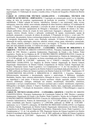 49
frases e períodos muito longos, uso exagerado de chavões ou clichês; pensamento superficial; frágil
argumentação. 5.3 Elaboração de resumo e resenha crítica. 6 Noções de Geografia e História do Distrito
Federal.
CARGO 33: CONSULTOR TÉCNICO LEGISLATIVO – CATEGORIA: TÉCNICO EM
COMUNICAÇÃO SOCIAL / JORNALISTA: 1 Legislação em comunicação social: Lei de imprensa,
código de ética do jornalista, regulamentação da profissão de jornalista. 2 Código de ética de
radiodifusão. 3 Rádio: redação de roteiros radiofônicos, formatos e sua roteirização, rádio, revista,
radiograma, entrevista, debate, mesa redonda, adaptação de obras literárias e didáticas. 4 Coordenação de
equipe. 5 Equipe de produção, preparação e execução do plano de produção. 6 Edição de programas
radiofônicos. 7 Televisão: equipamentos de filmagem e iluminação; a câmera de cinema e de vídeo;
redação publicitária; oficina de criação de texto audiovisual; linguagem e adequação: relação texto e
imagem, roteiros, direção, técnica e aplicação; coordenação de equipe, orçamentação, equipe de
produção, preparação e execução de planos de produção. 8 Preparação de textos e scripts para TV:
roteirização, documentário; forma e terminologia próprias do roteiro televisivo. 9 Web design: arquitetura
de navegação, diagramação, layout, cores, ilustração, animação. 10 Gêneros de redação: definição e
elaboração de notícia, reportagem, entrevista, editorial, crônica, coluna, pauta, informativo, comunicado,
carta, release, relatório, anúncio e briefing em texto e em imagem. 11 Técnicas de redação jornalística:
lead, sub-lead, pirâmide invertida. 12 Critérios de seleção, redação e edição.
CARGO 34: TÉCNICO LEGISLATIVO – CATEGORIA: AUXILIAR DE BIBLIOTECA E
ARQUIVO: I NOÇÕES DE DIREITO CONSTITUCIONAL. Princípios fundamentais da Constituição
Federal de 1988. Direitos e garantias fundamentais. Organização do Estado e dos Poderes. Poder
Legislativo. Noções da Lei Orgânica do DF. II NOÇÕES DIREITO ADMINISTRATIVO. Conceito de
Administração Pública. Atos administrativos. Contratos Administrativos. Poderes da Administração. Lei
n.º 8.112/90 aplicada ao DF e alterações, na forma consolidada pelo Decreto Legislativo n.º 1.094/2004,
publicado no DODF de 13.09.2004 – suplemento. Lei n.º 8.666/93 e alterações. III NOÇÕES DE
PROCESSO LEGISLATIVO. Lei Orgânica do Distrito Federal: Organização do Distrito Federal;
Organização Administrativa do Distrito Federal; Competências do Distrito Federal. Organização dos
Poderes: Disposições Gerais. Poder Legislativo. Lei Complementar n.° 13, de 3 de setembro de 1996.
Regimento Interno da Câmara Legislativa do Distrito Federal (Consolidação dada pela Resolução n.° 218,
de 2005, publicada no Diário da Câmara Legislativa do Distrito Federal de 22/07/2005 – Suplemento). IV
CONHECIMENTOS RELATIVOS A BIBLIOTECAS E ARQUIVOS. 1 Conceitos: biblioteca e
biblioteconomia, documento e documentação, arquivo e arquivologia. 2 Biblioteca: instalação,
finalidades, funções, tipos, estrutura administrativa, formação do acervo e rotinas de trabalho. 3 O livro:
sua importância e suas partes. 4 Serviços técnicos auxiliares: seleção, aquisição, registro, processos
técnicos, alfabetação, catálogos, ordenação nas estantes, encadernação, intercâmbio, estatísticas,
manutenção e serviços complementares. 5 Serviços auxiliares para o usuário: atendimento, empréstimo,
bibliografias e atividades culturais. 6 Arquivo: finalidades, funções, tipos, organização, procedimentos e
rotinas de trabalho. 7 Avaliação de documentos: critérios e instrumentos. 8 Microfilmagem e arquivos
automatizados.
CARGO 35: TÉCNICO LEGISLATIVO – CATEGORIA: GRÁFICO: I NOÇÕES DE DIREITO
CONSTITUCIONAL. Princípios fundamentais da Constituição Federal de 1988. Direitos e garantias
fundamentais. Organização do Estado e dos Poderes. Poder Legislativo. Noções da Lei Orgânica do DF.
II NOÇÕES DIREITO ADMINISTRATIVO. Conceito de Administração Pública. Atos administrativos.
Contratos Administrativos. Poderes da Administração. Lei n.º 8.112/90 aplicada ao DF e alterações, na
forma consolidada pelo Decreto Legislativo n.º 1.094/2004, publicado no DODF de 13.09.2004 –
suplemento. Lei n.º 8.666/93 e alterações. III NOÇÕES DE PROCESSO LEGISLATIVO. Lei Orgânica
do Distrito Federal: Organização do Distrito Federal; Organização Administrativa do Distrito Federal;
Competências do Distrito Federal. Organização dos Poderes: Disposições Gerais. Poder Legislativo. Lei
Complementar n.° 13, de 3 de setembro de 1996. Regimento Interno da Câmara Legislativa do Distrito
Federal (Consolidação dada pela Resolução n.° 218, de 2005, publicada no Diário da Câmara Legislativa
do Distrito Federal de 22/07/2005 – Suplemento). IV NOÇÕES DE IMPRESSÃO E TÉCNICAS
 