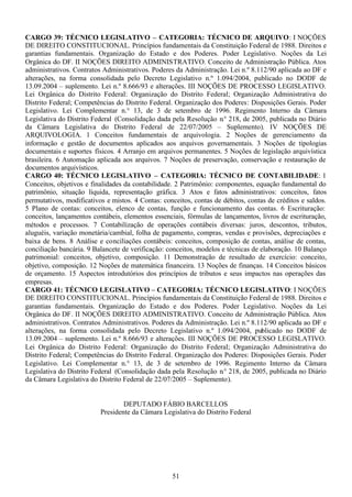 51
CARGO 39: TÉCNICO LEGISLATIVO – CATEGORIA: TÉCNICO DE ARQUIVO: I NOÇÕES
DE DIREITO CONSTITUCIONAL. Princípios fundamentais da Constituição Federal de 1988. Direitos e
garantias fundamentais. Organização do Estado e dos Poderes. Poder Legislativo. Noções da Lei
Orgânica do DF. II NOÇÕES DIREITO ADMINISTRATIVO. Conceito de Administração Pública. Atos
administrativos. Contratos Administrativos. Poderes da Administração. Lei n.º 8.112/90 aplicada ao DF e
alterações, na forma consolidada pelo Decreto Legislativo n.º 1.094/2004, publicado no DODF de
13.09.2004 – suplemento. Lei n.º 8.666/93 e alterações. III NOÇÕES DE PROCESSO LEGISLATIVO.
Lei Orgânica do Distrito Federal: Organização do Distrito Federal; Organização Administrativa do
Distrito Federal; Competências do Distrito Federal. Organização dos Poderes: Disposições Gerais. Poder
Legislativo. Lei Complementar n.° 13, de 3 de setembro de 1996. Regimento Interno da Câmara
Legislativa do Distrito Federal (Consolidação dada pela Resolução n.° 218, de 2005, publicada no Diário
da Câmara Legislativa do Distrito Federal de 22/07/2005 – Suplemento). IV NOÇÕES DE
ARQUIVOLOGIA. 1 Conceitos fundamentais de arquivologia. 2 Noções de gerenciamento da
informação e gestão de documentos aplicados aos arquivos governamentais. 3 Noções de tipologias
documentais e suportes físicos. 4 Arranjo em arquivos permanentes. 5 Noções de legislação arquivística
brasileira. 6 Automação aplicada aos arquivos. 7 Noções de preservação, conservação e restauração de
documentos arquivísticos.
CARGO 40: TÉCNICO LEGISLATIVO – CATEGORIA: TÉCNICO DE CONTABILIDADE: 1
Conceitos, objetivos e finalidades da contabilidade. 2 Patrimônio: componentes, equação fundamental do
patrimônio, situação líquida, representação gráfica. 3 Atos e fatos administrativos: conceitos, fatos
permutativos, modificativos e mistos. 4 Contas: conceitos, contas de débitos, contas de créditos e saldos.
5 Plano de contas: conceitos, elenco de contas, função e funcionamento das contas. 6 Escrituração:
conceitos, lançamentos contábeis, elementos essenciais, fórmulas de lançamentos, livros de escrituração,
métodos e processos. 7 Contabilização de operações contábeis diversas: juros, descontos, tributos,
aluguéis, variação monetária/cambial, folha de pagamento, compras, vendas e provisões, depreciações e
baixa de bens. 8 Análise e conciliações contábeis: conceitos, composição de contas, análise de contas,
conciliação bancária. 9 Balancete de verificação: conceitos, modelos e técnicas de elaboração. 10 Balanço
patrimonial: conceitos, objetivo, composição. 11 Demonstração de resultado de exercício: conceito,
objetivo, composição. 12 Noções de matemática financeira. 13 Noções de finanças. 14 Conceitos básicos
de orçamento. 15 Aspectos introdutórios dos princípios de tributos e seus impactos nas operações das
empresas.
CARGO 41: TÉCNICO LEGISLATIVO – CATEGORIA: TÉCNICO LEGISLATIVO: I NOÇÕES
DE DIREITO CONSTITUCIONAL. Princípios fundamentais da Constituição Federal de 1988. Direitos e
garantias fundamentais. Organização do Estado e dos Poderes. Poder Legislativo. Noções da Lei
Orgânica do DF. II NOÇÕES DIREITO ADMINISTRATIVO. Conceito de Administração Pública. Atos
administrativos. Contratos Administrativos. Poderes da Administração. Lei n.º 8.112/90 aplicada ao DF e
alterações, na forma consolidada pelo Decreto Legislativo n.º 1.094/2004, publicado no DODF de
13.09.2004 – suplemento. Lei n.º 8.666/93 e alterações. III NOÇÕES DE PROCESSO LEGISLATIVO.
Lei Orgânica do Distrito Federal: Organização do Distrito Federal; Organização Administrativa do
Distrito Federal; Competências do Distrito Federal. Organização dos Poderes: Disposições Gerais. Poder
Legislativo. Lei Complementar n.° 13, de 3 de setembro de 1996. Regimento Interno da Câmara
Legislativa do Distrito Federal (Consolidação dada pela Resolução n.° 218, de 2005, publicada no Diário
da Câmara Legislativa do Distrito Federal de 22/07/2005 – Suplemento).
DEPUTADO FÁBIO BARCELLOS
Presidente da Câmara Legislativa do Distrito Federal
 
